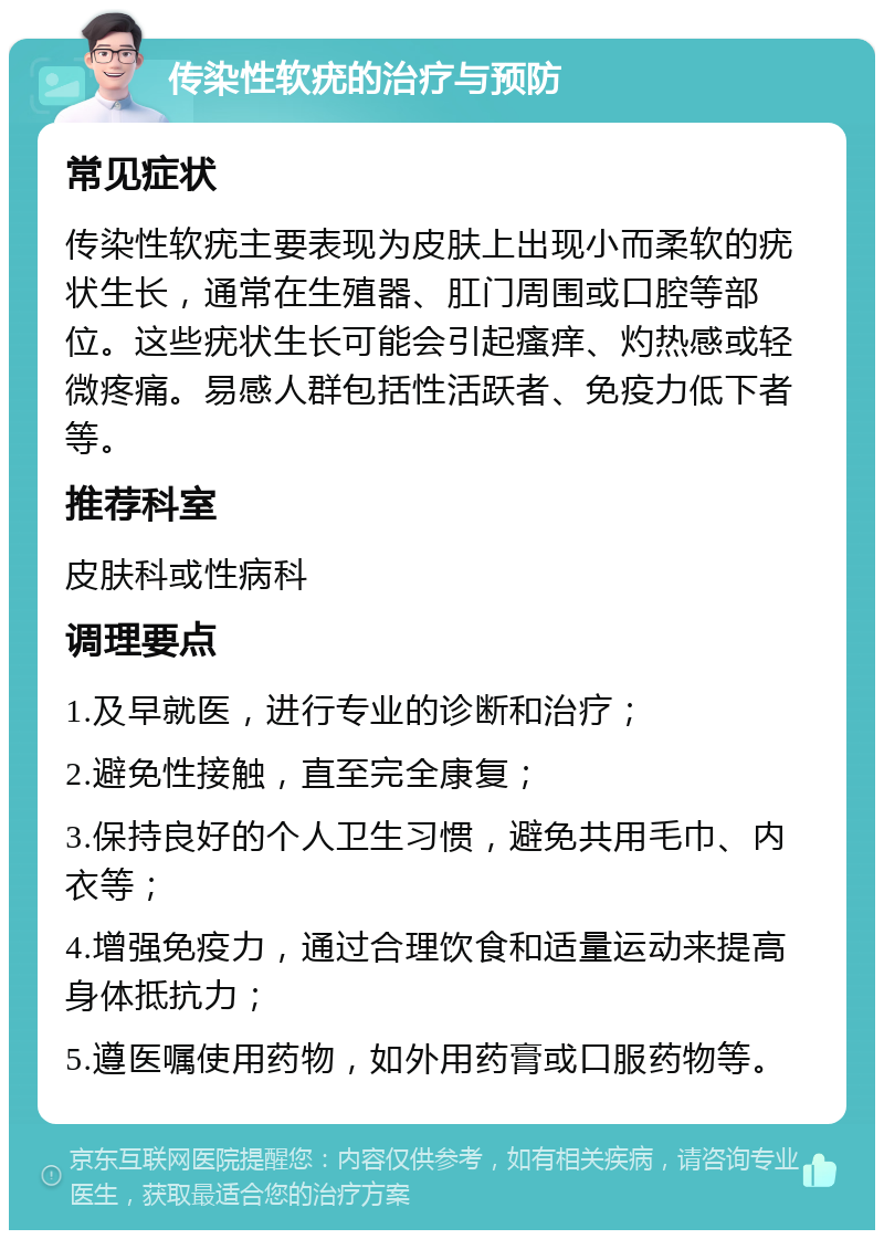 传染性软疣的治疗与预防 常见症状 传染性软疣主要表现为皮肤上出现小而柔软的疣状生长，通常在生殖器、肛门周围或口腔等部位。这些疣状生长可能会引起瘙痒、灼热感或轻微疼痛。易感人群包括性活跃者、免疫力低下者等。 推荐科室 皮肤科或性病科 调理要点 1.及早就医，进行专业的诊断和治疗； 2.避免性接触，直至完全康复； 3.保持良好的个人卫生习惯，避免共用毛巾、内衣等； 4.增强免疫力，通过合理饮食和适量运动来提高身体抵抗力； 5.遵医嘱使用药物，如外用药膏或口服药物等。