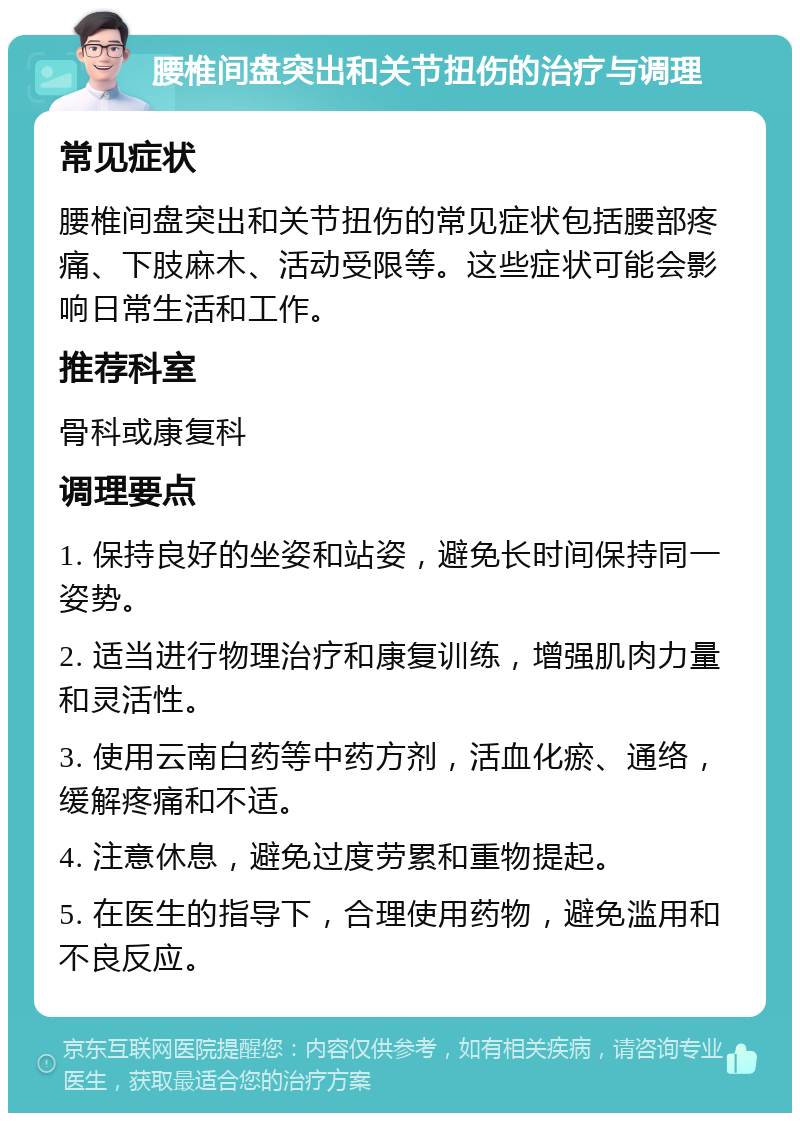 腰椎间盘突出和关节扭伤的治疗与调理 常见症状 腰椎间盘突出和关节扭伤的常见症状包括腰部疼痛、下肢麻木、活动受限等。这些症状可能会影响日常生活和工作。 推荐科室 骨科或康复科 调理要点 1. 保持良好的坐姿和站姿，避免长时间保持同一姿势。 2. 适当进行物理治疗和康复训练，增强肌肉力量和灵活性。 3. 使用云南白药等中药方剂，活血化瘀、通络，缓解疼痛和不适。 4. 注意休息，避免过度劳累和重物提起。 5. 在医生的指导下，合理使用药物，避免滥用和不良反应。