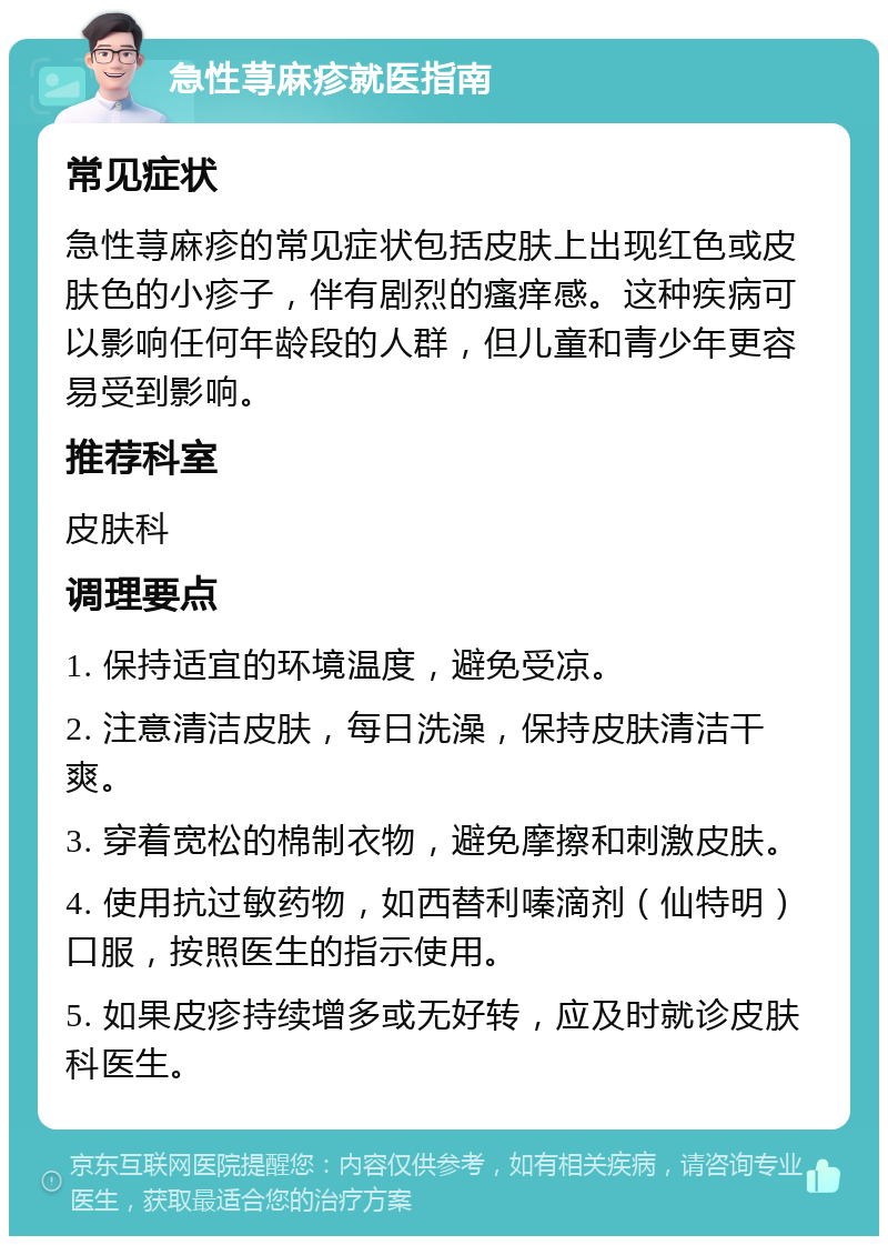 急性荨麻疹就医指南 常见症状 急性荨麻疹的常见症状包括皮肤上出现红色或皮肤色的小疹子，伴有剧烈的瘙痒感。这种疾病可以影响任何年龄段的人群，但儿童和青少年更容易受到影响。 推荐科室 皮肤科 调理要点 1. 保持适宜的环境温度，避免受凉。 2. 注意清洁皮肤，每日洗澡，保持皮肤清洁干爽。 3. 穿着宽松的棉制衣物，避免摩擦和刺激皮肤。 4. 使用抗过敏药物，如西替利嗪滴剂（仙特明）口服，按照医生的指示使用。 5. 如果皮疹持续增多或无好转，应及时就诊皮肤科医生。