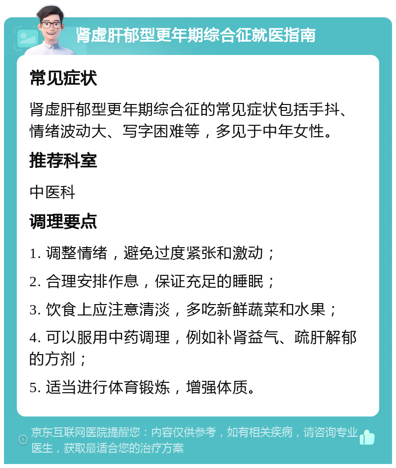 肾虚肝郁型更年期综合征就医指南 常见症状 肾虚肝郁型更年期综合征的常见症状包括手抖、情绪波动大、写字困难等，多见于中年女性。 推荐科室 中医科 调理要点 1. 调整情绪，避免过度紧张和激动； 2. 合理安排作息，保证充足的睡眠； 3. 饮食上应注意清淡，多吃新鲜蔬菜和水果； 4. 可以服用中药调理，例如补肾益气、疏肝解郁的方剂； 5. 适当进行体育锻炼，增强体质。