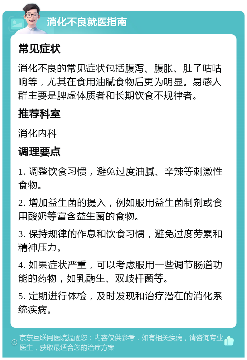 消化不良就医指南 常见症状 消化不良的常见症状包括腹泻、腹胀、肚子咕咕响等，尤其在食用油腻食物后更为明显。易感人群主要是脾虚体质者和长期饮食不规律者。 推荐科室 消化内科 调理要点 1. 调整饮食习惯，避免过度油腻、辛辣等刺激性食物。 2. 增加益生菌的摄入，例如服用益生菌制剂或食用酸奶等富含益生菌的食物。 3. 保持规律的作息和饮食习惯，避免过度劳累和精神压力。 4. 如果症状严重，可以考虑服用一些调节肠道功能的药物，如乳酶生、双歧杆菌等。 5. 定期进行体检，及时发现和治疗潜在的消化系统疾病。