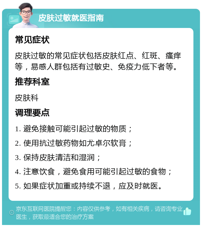 皮肤过敏就医指南 常见症状 皮肤过敏的常见症状包括皮肤红点、红斑、瘙痒等，易感人群包括有过敏史、免疫力低下者等。 推荐科室 皮肤科 调理要点 1. 避免接触可能引起过敏的物质； 2. 使用抗过敏药物如尤卓尔软膏； 3. 保持皮肤清洁和湿润； 4. 注意饮食，避免食用可能引起过敏的食物； 5. 如果症状加重或持续不退，应及时就医。