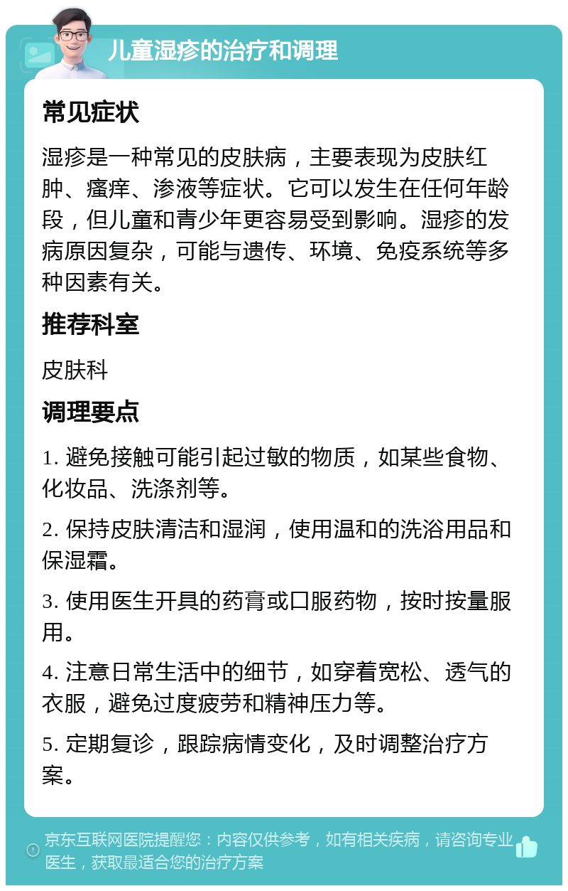 儿童湿疹的治疗和调理 常见症状 湿疹是一种常见的皮肤病，主要表现为皮肤红肿、瘙痒、渗液等症状。它可以发生在任何年龄段，但儿童和青少年更容易受到影响。湿疹的发病原因复杂，可能与遗传、环境、免疫系统等多种因素有关。 推荐科室 皮肤科 调理要点 1. 避免接触可能引起过敏的物质，如某些食物、化妆品、洗涤剂等。 2. 保持皮肤清洁和湿润，使用温和的洗浴用品和保湿霜。 3. 使用医生开具的药膏或口服药物，按时按量服用。 4. 注意日常生活中的细节，如穿着宽松、透气的衣服，避免过度疲劳和精神压力等。 5. 定期复诊，跟踪病情变化，及时调整治疗方案。