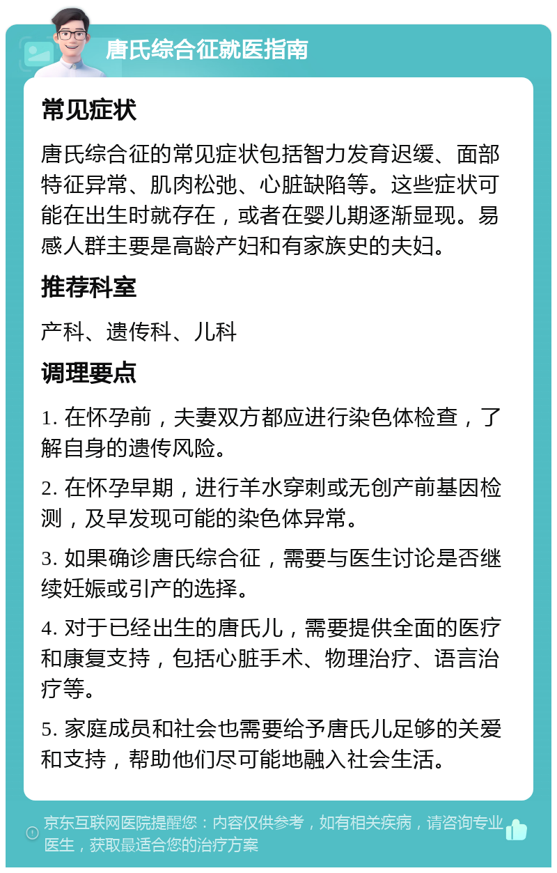 唐氏综合征就医指南 常见症状 唐氏综合征的常见症状包括智力发育迟缓、面部特征异常、肌肉松弛、心脏缺陷等。这些症状可能在出生时就存在，或者在婴儿期逐渐显现。易感人群主要是高龄产妇和有家族史的夫妇。 推荐科室 产科、遗传科、儿科 调理要点 1. 在怀孕前，夫妻双方都应进行染色体检查，了解自身的遗传风险。 2. 在怀孕早期，进行羊水穿刺或无创产前基因检测，及早发现可能的染色体异常。 3. 如果确诊唐氏综合征，需要与医生讨论是否继续妊娠或引产的选择。 4. 对于已经出生的唐氏儿，需要提供全面的医疗和康复支持，包括心脏手术、物理治疗、语言治疗等。 5. 家庭成员和社会也需要给予唐氏儿足够的关爱和支持，帮助他们尽可能地融入社会生活。