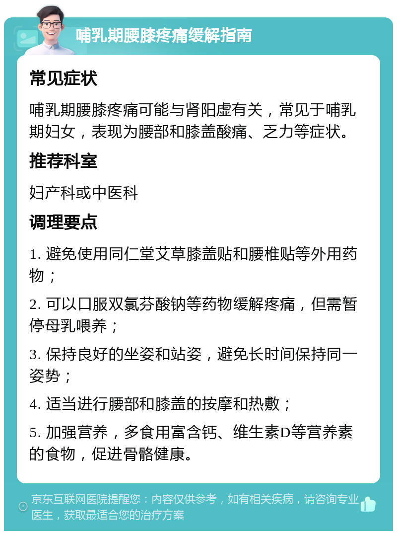 哺乳期腰膝疼痛缓解指南 常见症状 哺乳期腰膝疼痛可能与肾阳虚有关，常见于哺乳期妇女，表现为腰部和膝盖酸痛、乏力等症状。 推荐科室 妇产科或中医科 调理要点 1. 避免使用同仁堂艾草膝盖贴和腰椎贴等外用药物； 2. 可以口服双氯芬酸钠等药物缓解疼痛，但需暂停母乳喂养； 3. 保持良好的坐姿和站姿，避免长时间保持同一姿势； 4. 适当进行腰部和膝盖的按摩和热敷； 5. 加强营养，多食用富含钙、维生素D等营养素的食物，促进骨骼健康。