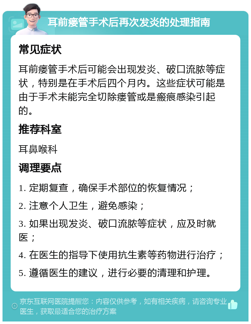 耳前瘘管手术后再次发炎的处理指南 常见症状 耳前瘘管手术后可能会出现发炎、破口流脓等症状，特别是在手术后四个月内。这些症状可能是由于手术未能完全切除瘘管或是瘢痕感染引起的。 推荐科室 耳鼻喉科 调理要点 1. 定期复查，确保手术部位的恢复情况； 2. 注意个人卫生，避免感染； 3. 如果出现发炎、破口流脓等症状，应及时就医； 4. 在医生的指导下使用抗生素等药物进行治疗； 5. 遵循医生的建议，进行必要的清理和护理。