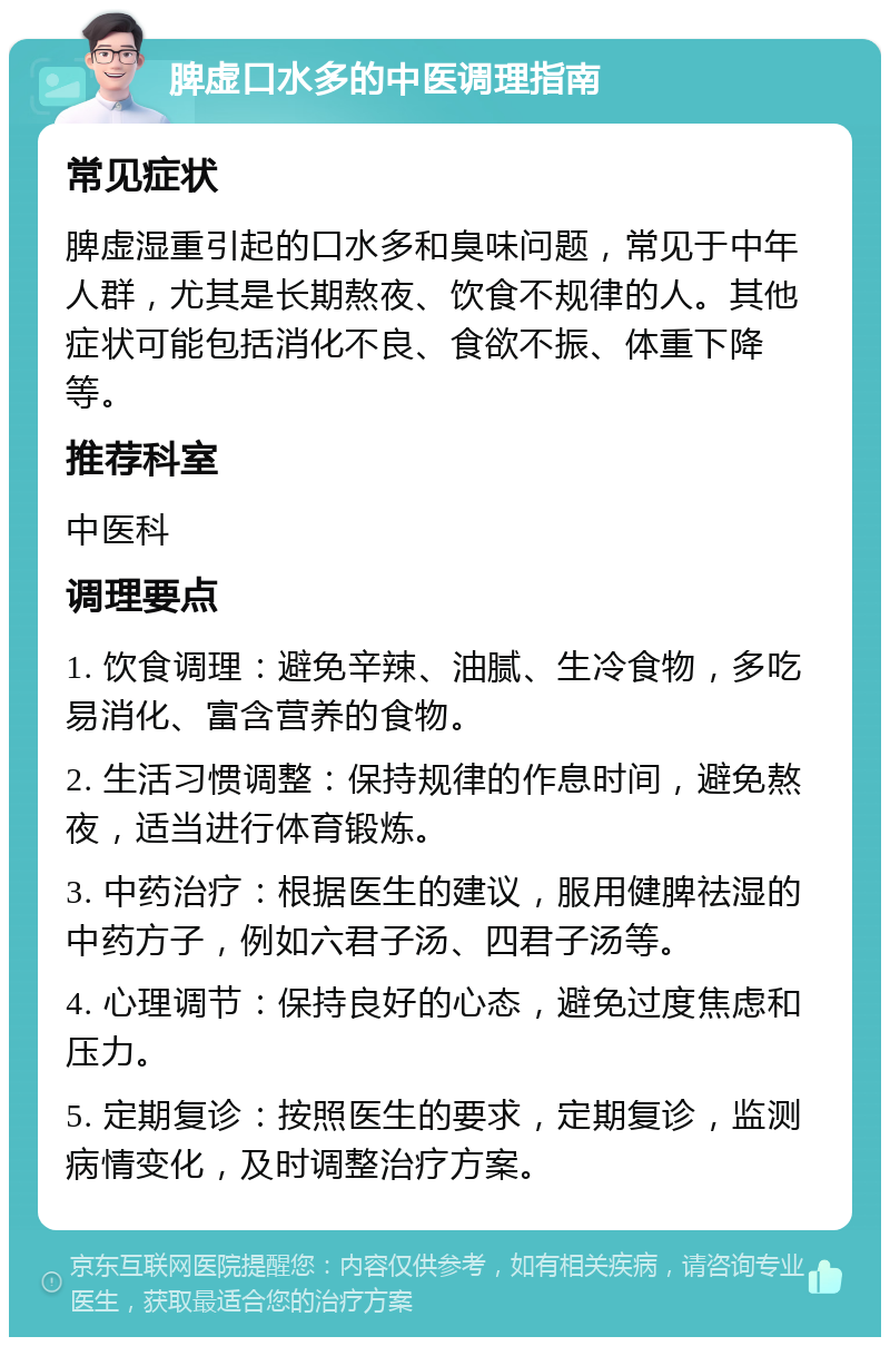 脾虚口水多的中医调理指南 常见症状 脾虚湿重引起的口水多和臭味问题，常见于中年人群，尤其是长期熬夜、饮食不规律的人。其他症状可能包括消化不良、食欲不振、体重下降等。 推荐科室 中医科 调理要点 1. 饮食调理：避免辛辣、油腻、生冷食物，多吃易消化、富含营养的食物。 2. 生活习惯调整：保持规律的作息时间，避免熬夜，适当进行体育锻炼。 3. 中药治疗：根据医生的建议，服用健脾祛湿的中药方子，例如六君子汤、四君子汤等。 4. 心理调节：保持良好的心态，避免过度焦虑和压力。 5. 定期复诊：按照医生的要求，定期复诊，监测病情变化，及时调整治疗方案。