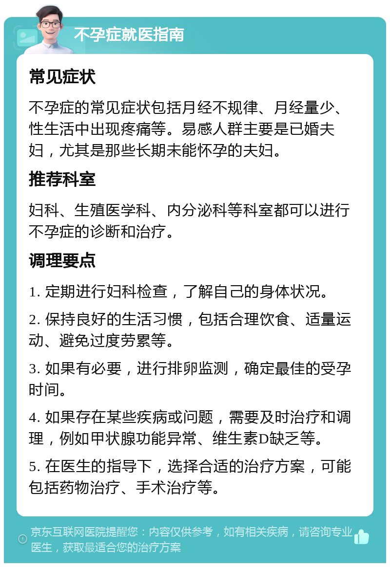 不孕症就医指南 常见症状 不孕症的常见症状包括月经不规律、月经量少、性生活中出现疼痛等。易感人群主要是已婚夫妇，尤其是那些长期未能怀孕的夫妇。 推荐科室 妇科、生殖医学科、内分泌科等科室都可以进行不孕症的诊断和治疗。 调理要点 1. 定期进行妇科检查，了解自己的身体状况。 2. 保持良好的生活习惯，包括合理饮食、适量运动、避免过度劳累等。 3. 如果有必要，进行排卵监测，确定最佳的受孕时间。 4. 如果存在某些疾病或问题，需要及时治疗和调理，例如甲状腺功能异常、维生素D缺乏等。 5. 在医生的指导下，选择合适的治疗方案，可能包括药物治疗、手术治疗等。