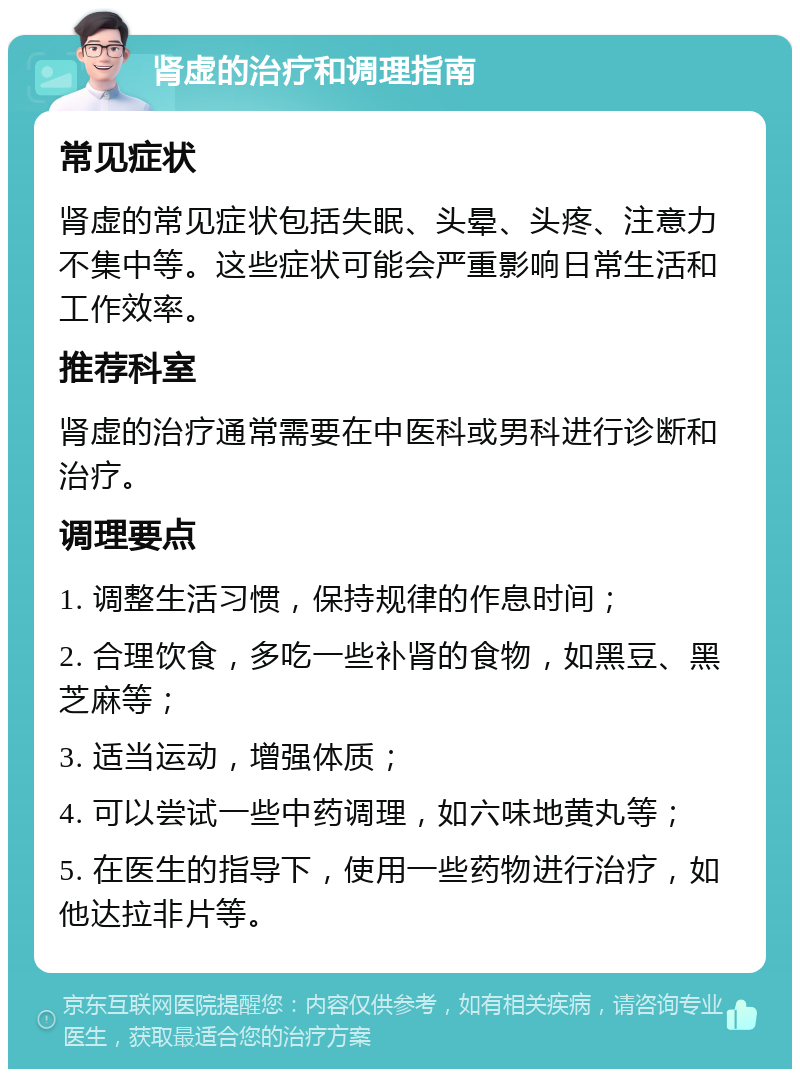 肾虚的治疗和调理指南 常见症状 肾虚的常见症状包括失眠、头晕、头疼、注意力不集中等。这些症状可能会严重影响日常生活和工作效率。 推荐科室 肾虚的治疗通常需要在中医科或男科进行诊断和治疗。 调理要点 1. 调整生活习惯，保持规律的作息时间； 2. 合理饮食，多吃一些补肾的食物，如黑豆、黑芝麻等； 3. 适当运动，增强体质； 4. 可以尝试一些中药调理，如六味地黄丸等； 5. 在医生的指导下，使用一些药物进行治疗，如他达拉非片等。