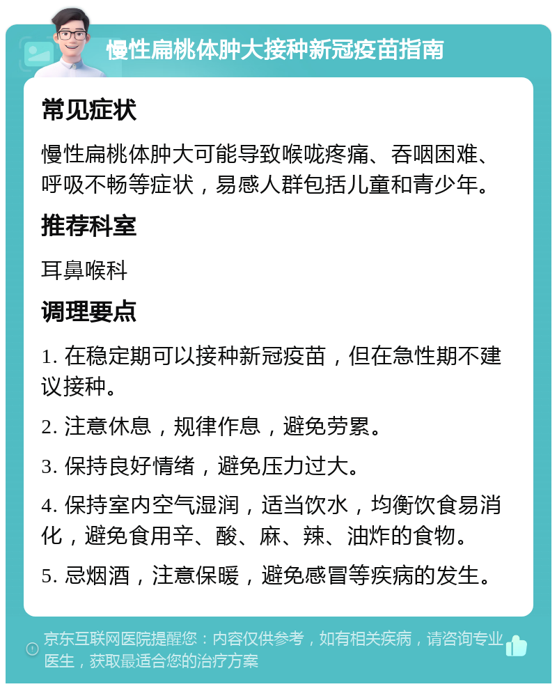 慢性扁桃体肿大接种新冠疫苗指南 常见症状 慢性扁桃体肿大可能导致喉咙疼痛、吞咽困难、呼吸不畅等症状，易感人群包括儿童和青少年。 推荐科室 耳鼻喉科 调理要点 1. 在稳定期可以接种新冠疫苗，但在急性期不建议接种。 2. 注意休息，规律作息，避免劳累。 3. 保持良好情绪，避免压力过大。 4. 保持室内空气湿润，适当饮水，均衡饮食易消化，避免食用辛、酸、麻、辣、油炸的食物。 5. 忌烟酒，注意保暖，避免感冒等疾病的发生。