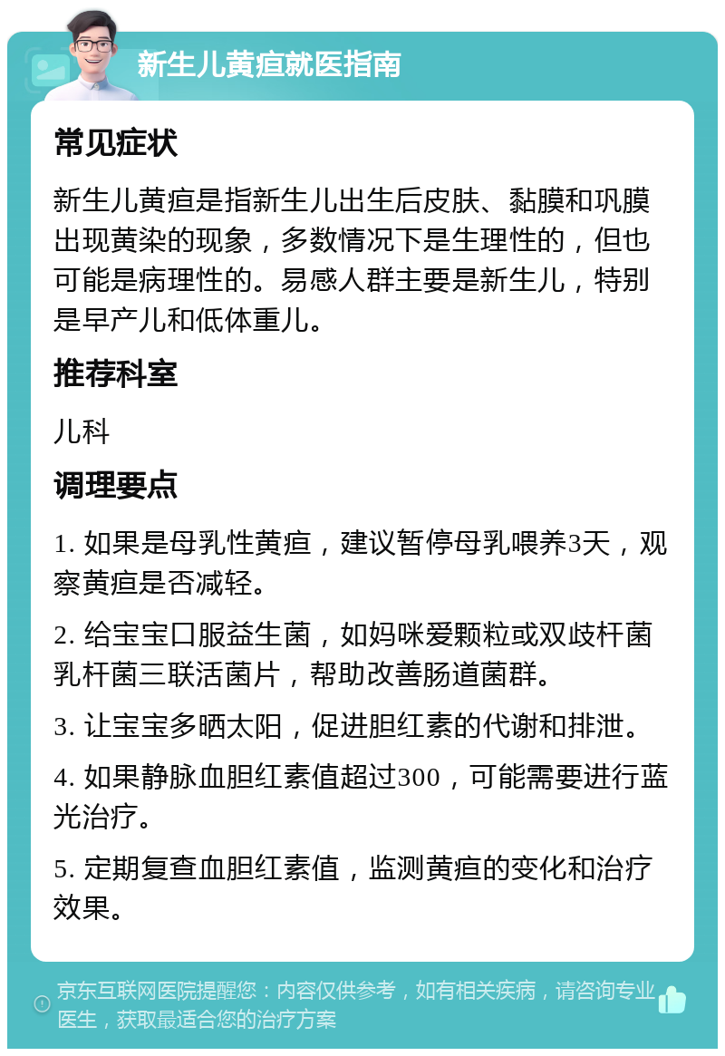 新生儿黄疸就医指南 常见症状 新生儿黄疸是指新生儿出生后皮肤、黏膜和巩膜出现黄染的现象，多数情况下是生理性的，但也可能是病理性的。易感人群主要是新生儿，特别是早产儿和低体重儿。 推荐科室 儿科 调理要点 1. 如果是母乳性黄疸，建议暂停母乳喂养3天，观察黄疸是否减轻。 2. 给宝宝口服益生菌，如妈咪爱颗粒或双歧杆菌乳杆菌三联活菌片，帮助改善肠道菌群。 3. 让宝宝多晒太阳，促进胆红素的代谢和排泄。 4. 如果静脉血胆红素值超过300，可能需要进行蓝光治疗。 5. 定期复查血胆红素值，监测黄疸的变化和治疗效果。