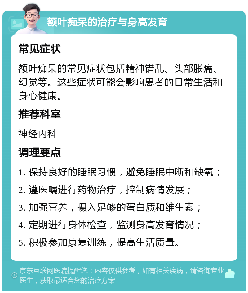 额叶痴呆的治疗与身高发育 常见症状 额叶痴呆的常见症状包括精神错乱、头部胀痛、幻觉等。这些症状可能会影响患者的日常生活和身心健康。 推荐科室 神经内科 调理要点 1. 保持良好的睡眠习惯，避免睡眠中断和缺氧； 2. 遵医嘱进行药物治疗，控制病情发展； 3. 加强营养，摄入足够的蛋白质和维生素； 4. 定期进行身体检查，监测身高发育情况； 5. 积极参加康复训练，提高生活质量。