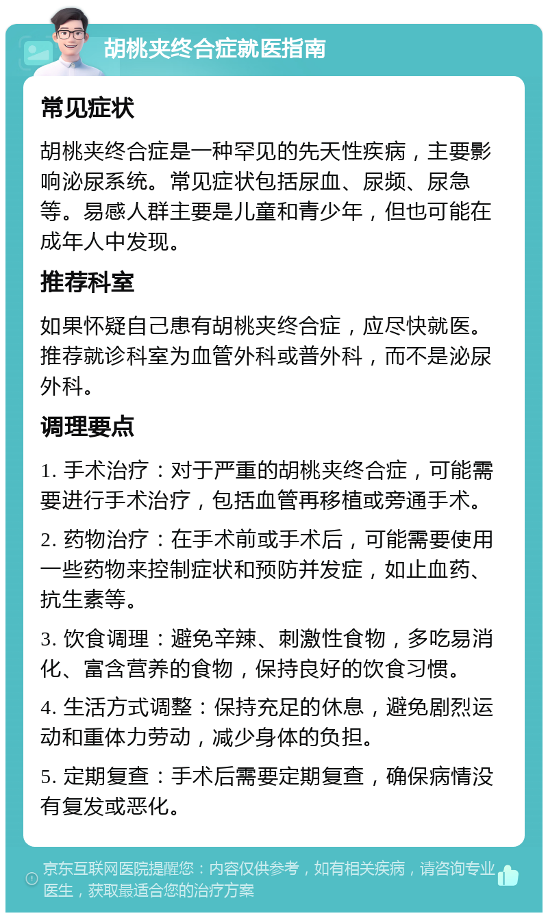 胡桃夹终合症就医指南 常见症状 胡桃夹终合症是一种罕见的先天性疾病，主要影响泌尿系统。常见症状包括尿血、尿频、尿急等。易感人群主要是儿童和青少年，但也可能在成年人中发现。 推荐科室 如果怀疑自己患有胡桃夹终合症，应尽快就医。推荐就诊科室为血管外科或普外科，而不是泌尿外科。 调理要点 1. 手术治疗：对于严重的胡桃夹终合症，可能需要进行手术治疗，包括血管再移植或旁通手术。 2. 药物治疗：在手术前或手术后，可能需要使用一些药物来控制症状和预防并发症，如止血药、抗生素等。 3. 饮食调理：避免辛辣、刺激性食物，多吃易消化、富含营养的食物，保持良好的饮食习惯。 4. 生活方式调整：保持充足的休息，避免剧烈运动和重体力劳动，减少身体的负担。 5. 定期复查：手术后需要定期复查，确保病情没有复发或恶化。