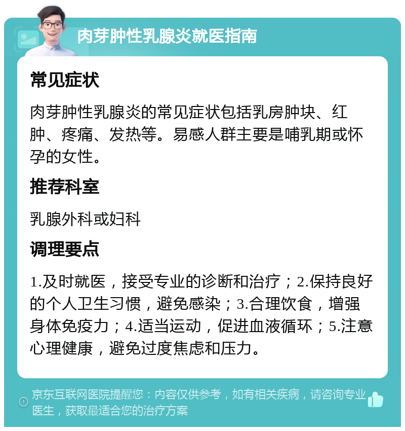 肉芽肿性乳腺炎就医指南 常见症状 肉芽肿性乳腺炎的常见症状包括乳房肿块、红肿、疼痛、发热等。易感人群主要是哺乳期或怀孕的女性。 推荐科室 乳腺外科或妇科 调理要点 1.及时就医，接受专业的诊断和治疗；2.保持良好的个人卫生习惯，避免感染；3.合理饮食，增强身体免疫力；4.适当运动，促进血液循环；5.注意心理健康，避免过度焦虑和压力。