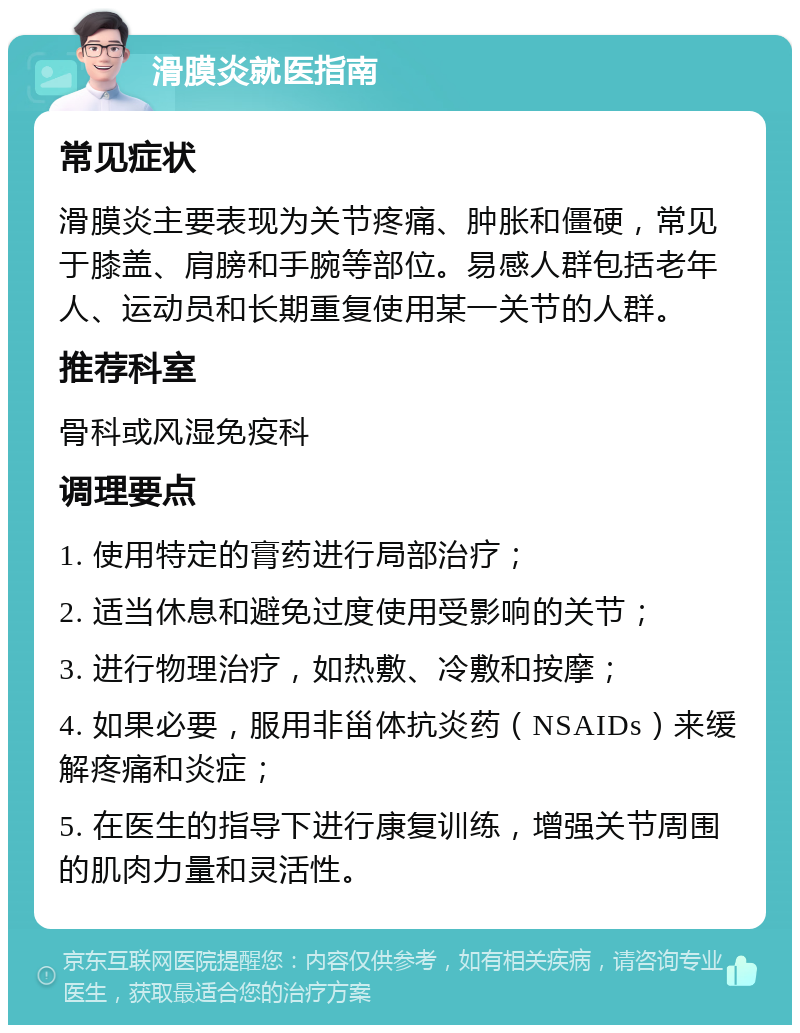 滑膜炎就医指南 常见症状 滑膜炎主要表现为关节疼痛、肿胀和僵硬，常见于膝盖、肩膀和手腕等部位。易感人群包括老年人、运动员和长期重复使用某一关节的人群。 推荐科室 骨科或风湿免疫科 调理要点 1. 使用特定的膏药进行局部治疗； 2. 适当休息和避免过度使用受影响的关节； 3. 进行物理治疗，如热敷、冷敷和按摩； 4. 如果必要，服用非甾体抗炎药（NSAIDs）来缓解疼痛和炎症； 5. 在医生的指导下进行康复训练，增强关节周围的肌肉力量和灵活性。