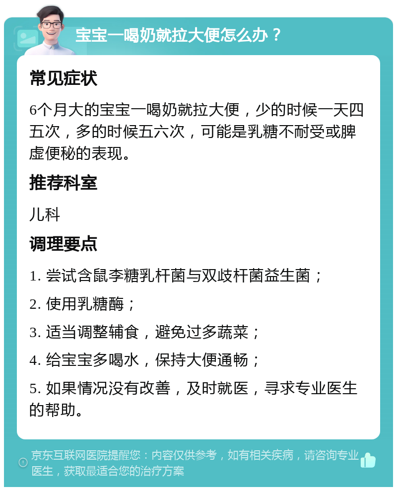 宝宝一喝奶就拉大便怎么办？ 常见症状 6个月大的宝宝一喝奶就拉大便，少的时候一天四五次，多的时候五六次，可能是乳糖不耐受或脾虚便秘的表现。 推荐科室 儿科 调理要点 1. 尝试含鼠李糖乳杆菌与双歧杆菌益生菌； 2. 使用乳糖酶； 3. 适当调整辅食，避免过多蔬菜； 4. 给宝宝多喝水，保持大便通畅； 5. 如果情况没有改善，及时就医，寻求专业医生的帮助。