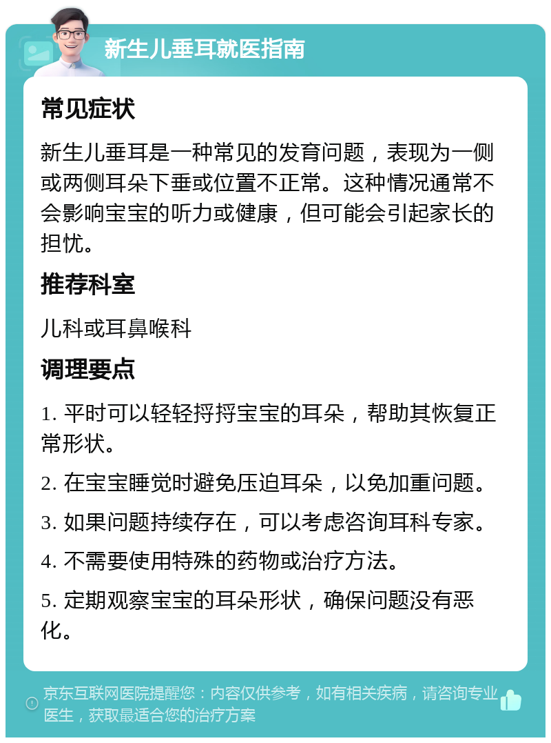 新生儿垂耳就医指南 常见症状 新生儿垂耳是一种常见的发育问题，表现为一侧或两侧耳朵下垂或位置不正常。这种情况通常不会影响宝宝的听力或健康，但可能会引起家长的担忧。 推荐科室 儿科或耳鼻喉科 调理要点 1. 平时可以轻轻捋捋宝宝的耳朵，帮助其恢复正常形状。 2. 在宝宝睡觉时避免压迫耳朵，以免加重问题。 3. 如果问题持续存在，可以考虑咨询耳科专家。 4. 不需要使用特殊的药物或治疗方法。 5. 定期观察宝宝的耳朵形状，确保问题没有恶化。