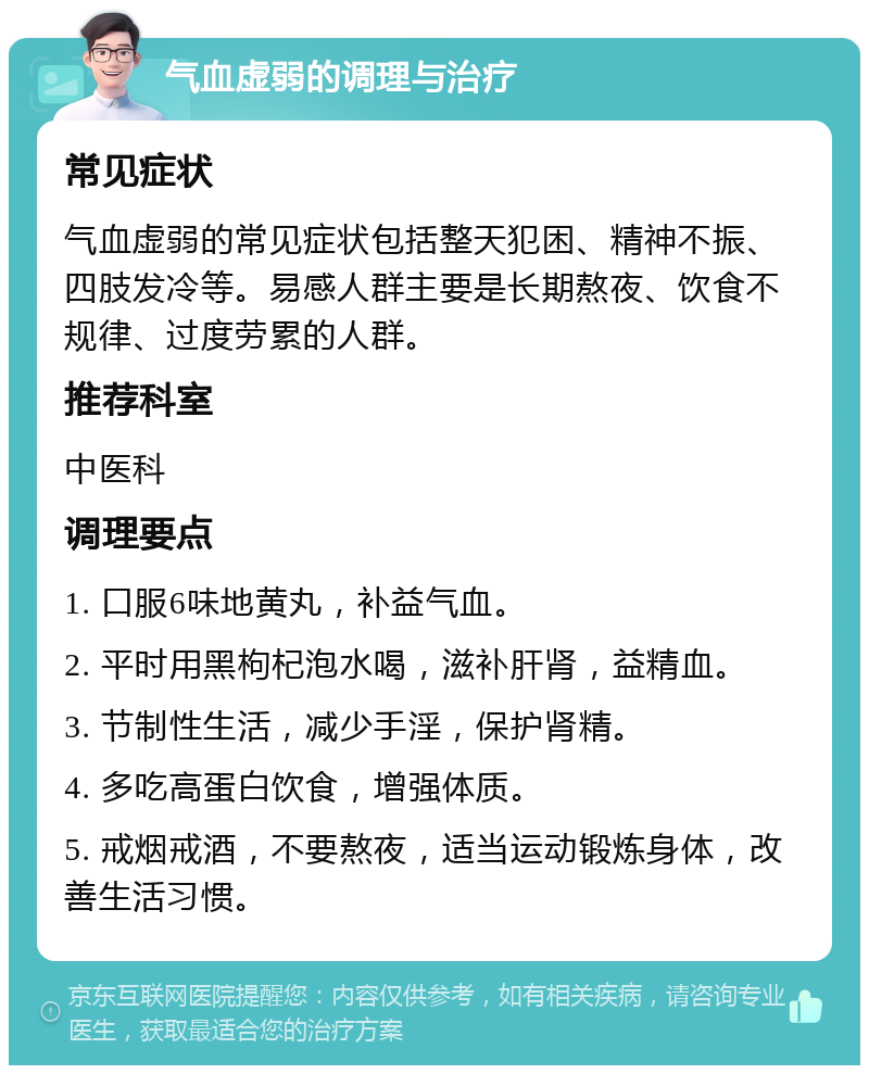 气血虚弱的调理与治疗 常见症状 气血虚弱的常见症状包括整天犯困、精神不振、四肢发冷等。易感人群主要是长期熬夜、饮食不规律、过度劳累的人群。 推荐科室 中医科 调理要点 1. 口服6味地黄丸，补益气血。 2. 平时用黑枸杞泡水喝，滋补肝肾，益精血。 3. 节制性生活，减少手淫，保护肾精。 4. 多吃高蛋白饮食，增强体质。 5. 戒烟戒酒，不要熬夜，适当运动锻炼身体，改善生活习惯。