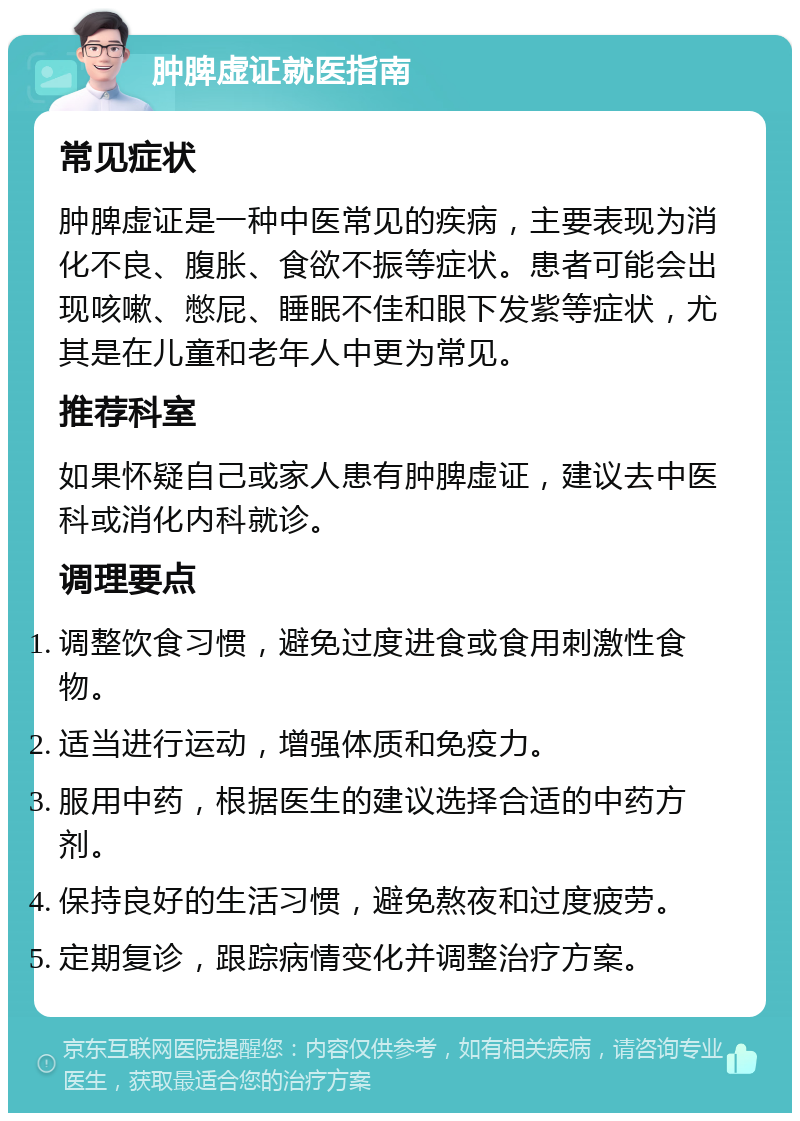 肿脾虚证就医指南 常见症状 肿脾虚证是一种中医常见的疾病，主要表现为消化不良、腹胀、食欲不振等症状。患者可能会出现咳嗽、憋屁、睡眠不佳和眼下发紫等症状，尤其是在儿童和老年人中更为常见。 推荐科室 如果怀疑自己或家人患有肿脾虚证，建议去中医科或消化内科就诊。 调理要点 调整饮食习惯，避免过度进食或食用刺激性食物。 适当进行运动，增强体质和免疫力。 服用中药，根据医生的建议选择合适的中药方剂。 保持良好的生活习惯，避免熬夜和过度疲劳。 定期复诊，跟踪病情变化并调整治疗方案。