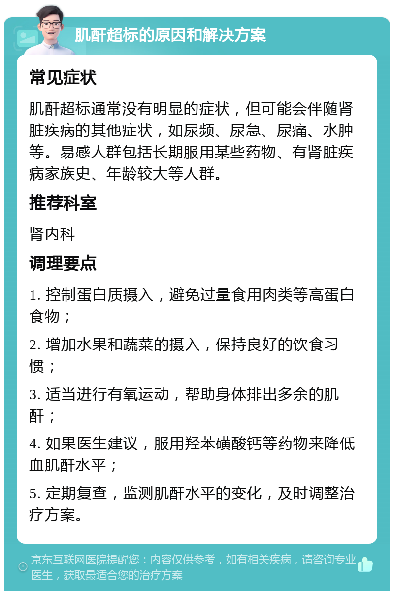 肌酐超标的原因和解决方案 常见症状 肌酐超标通常没有明显的症状，但可能会伴随肾脏疾病的其他症状，如尿频、尿急、尿痛、水肿等。易感人群包括长期服用某些药物、有肾脏疾病家族史、年龄较大等人群。 推荐科室 肾内科 调理要点 1. 控制蛋白质摄入，避免过量食用肉类等高蛋白食物； 2. 增加水果和蔬菜的摄入，保持良好的饮食习惯； 3. 适当进行有氧运动，帮助身体排出多余的肌酐； 4. 如果医生建议，服用羟苯磺酸钙等药物来降低血肌酐水平； 5. 定期复查，监测肌酐水平的变化，及时调整治疗方案。