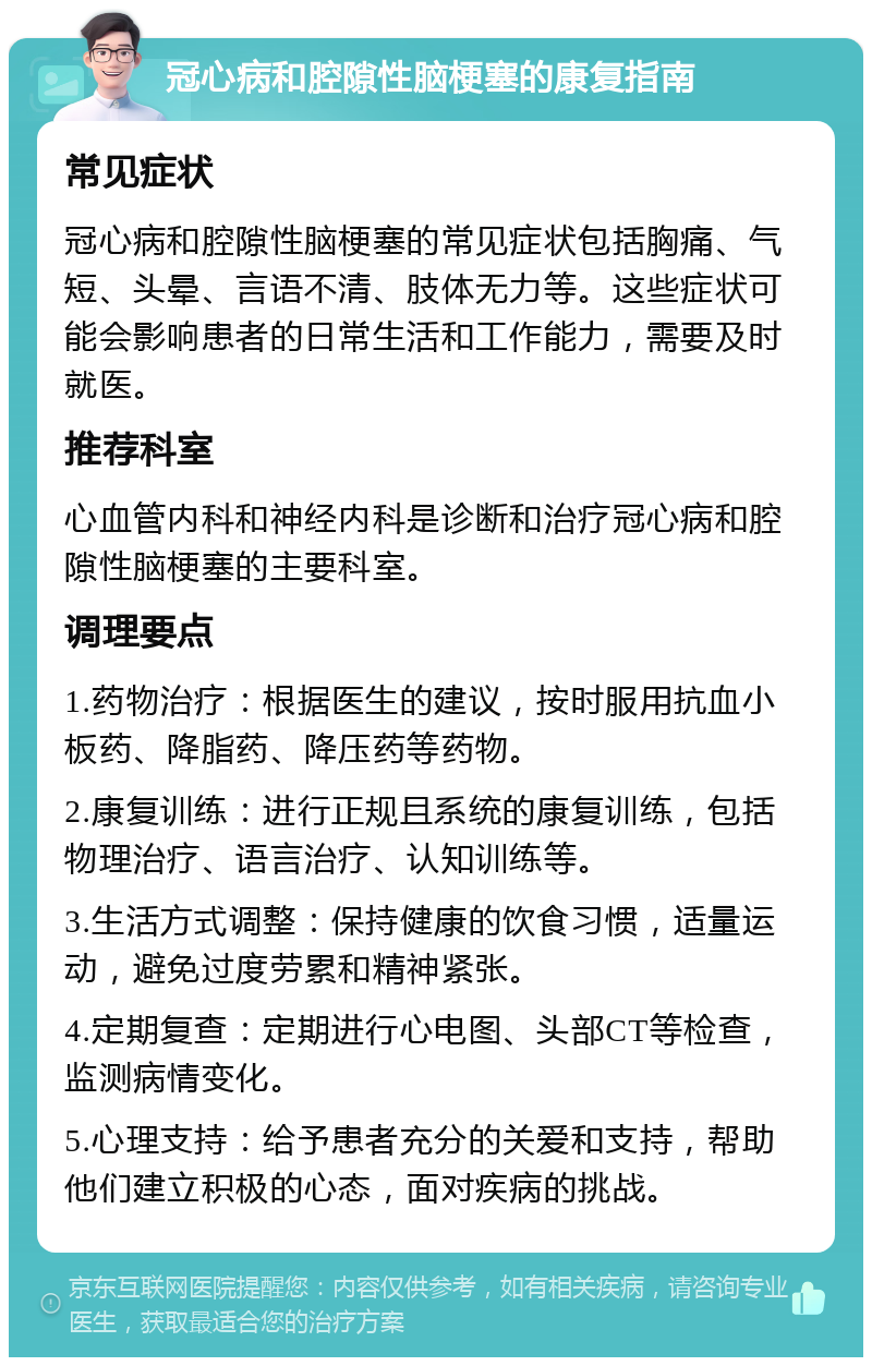 冠心病和腔隙性脑梗塞的康复指南 常见症状 冠心病和腔隙性脑梗塞的常见症状包括胸痛、气短、头晕、言语不清、肢体无力等。这些症状可能会影响患者的日常生活和工作能力，需要及时就医。 推荐科室 心血管内科和神经内科是诊断和治疗冠心病和腔隙性脑梗塞的主要科室。 调理要点 1.药物治疗：根据医生的建议，按时服用抗血小板药、降脂药、降压药等药物。 2.康复训练：进行正规且系统的康复训练，包括物理治疗、语言治疗、认知训练等。 3.生活方式调整：保持健康的饮食习惯，适量运动，避免过度劳累和精神紧张。 4.定期复查：定期进行心电图、头部CT等检查，监测病情变化。 5.心理支持：给予患者充分的关爱和支持，帮助他们建立积极的心态，面对疾病的挑战。