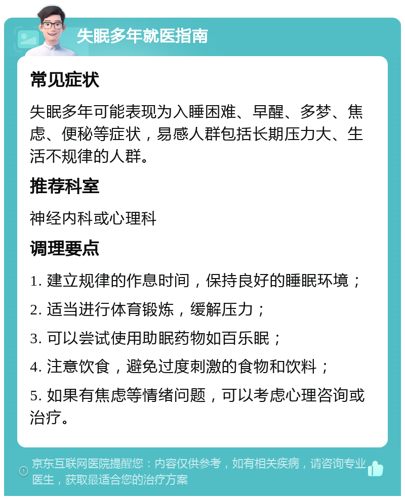 失眠多年就医指南 常见症状 失眠多年可能表现为入睡困难、早醒、多梦、焦虑、便秘等症状，易感人群包括长期压力大、生活不规律的人群。 推荐科室 神经内科或心理科 调理要点 1. 建立规律的作息时间，保持良好的睡眠环境； 2. 适当进行体育锻炼，缓解压力； 3. 可以尝试使用助眠药物如百乐眠； 4. 注意饮食，避免过度刺激的食物和饮料； 5. 如果有焦虑等情绪问题，可以考虑心理咨询或治疗。