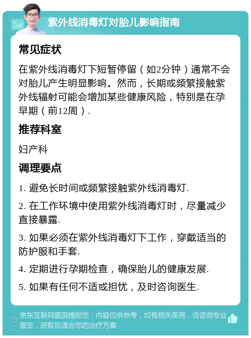 紫外线消毒灯对胎儿影响指南 常见症状 在紫外线消毒灯下短暂停留（如2分钟）通常不会对胎儿产生明显影响。然而，长期或频繁接触紫外线辐射可能会增加某些健康风险，特别是在孕早期（前12周）. 推荐科室 妇产科 调理要点 1. 避免长时间或频繁接触紫外线消毒灯. 2. 在工作环境中使用紫外线消毒灯时，尽量减少直接暴露. 3. 如果必须在紫外线消毒灯下工作，穿戴适当的防护服和手套. 4. 定期进行孕期检查，确保胎儿的健康发展. 5. 如果有任何不适或担忧，及时咨询医生.