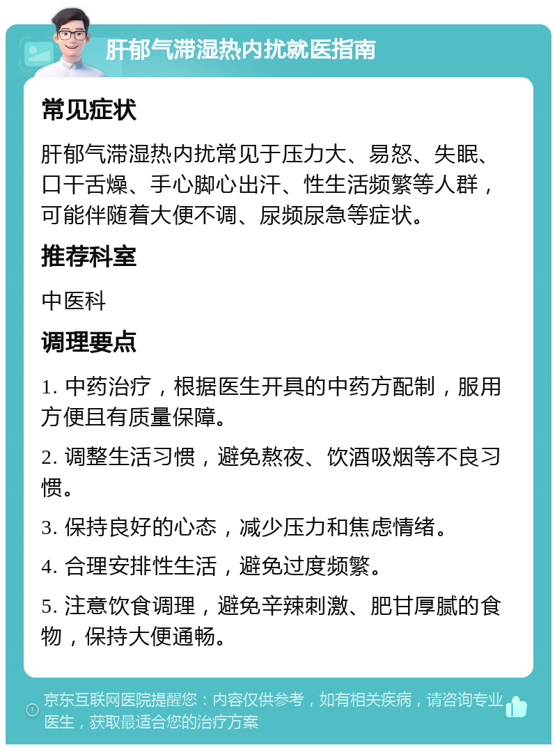 肝郁气滞湿热内扰就医指南 常见症状 肝郁气滞湿热内扰常见于压力大、易怒、失眠、口干舌燥、手心脚心出汗、性生活频繁等人群，可能伴随着大便不调、尿频尿急等症状。 推荐科室 中医科 调理要点 1. 中药治疗，根据医生开具的中药方配制，服用方便且有质量保障。 2. 调整生活习惯，避免熬夜、饮酒吸烟等不良习惯。 3. 保持良好的心态，减少压力和焦虑情绪。 4. 合理安排性生活，避免过度频繁。 5. 注意饮食调理，避免辛辣刺激、肥甘厚腻的食物，保持大便通畅。