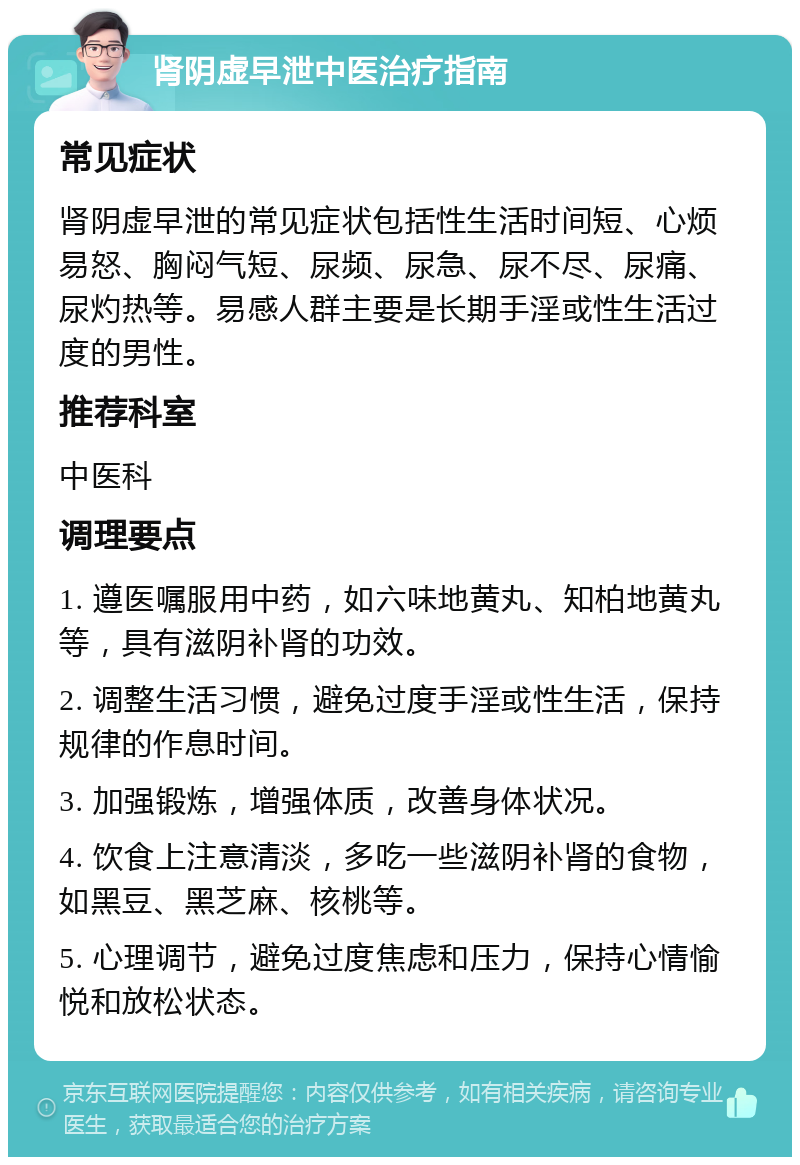 肾阴虚早泄中医治疗指南 常见症状 肾阴虚早泄的常见症状包括性生活时间短、心烦易怒、胸闷气短、尿频、尿急、尿不尽、尿痛、尿灼热等。易感人群主要是长期手淫或性生活过度的男性。 推荐科室 中医科 调理要点 1. 遵医嘱服用中药，如六味地黄丸、知柏地黄丸等，具有滋阴补肾的功效。 2. 调整生活习惯，避免过度手淫或性生活，保持规律的作息时间。 3. 加强锻炼，增强体质，改善身体状况。 4. 饮食上注意清淡，多吃一些滋阴补肾的食物，如黑豆、黑芝麻、核桃等。 5. 心理调节，避免过度焦虑和压力，保持心情愉悦和放松状态。