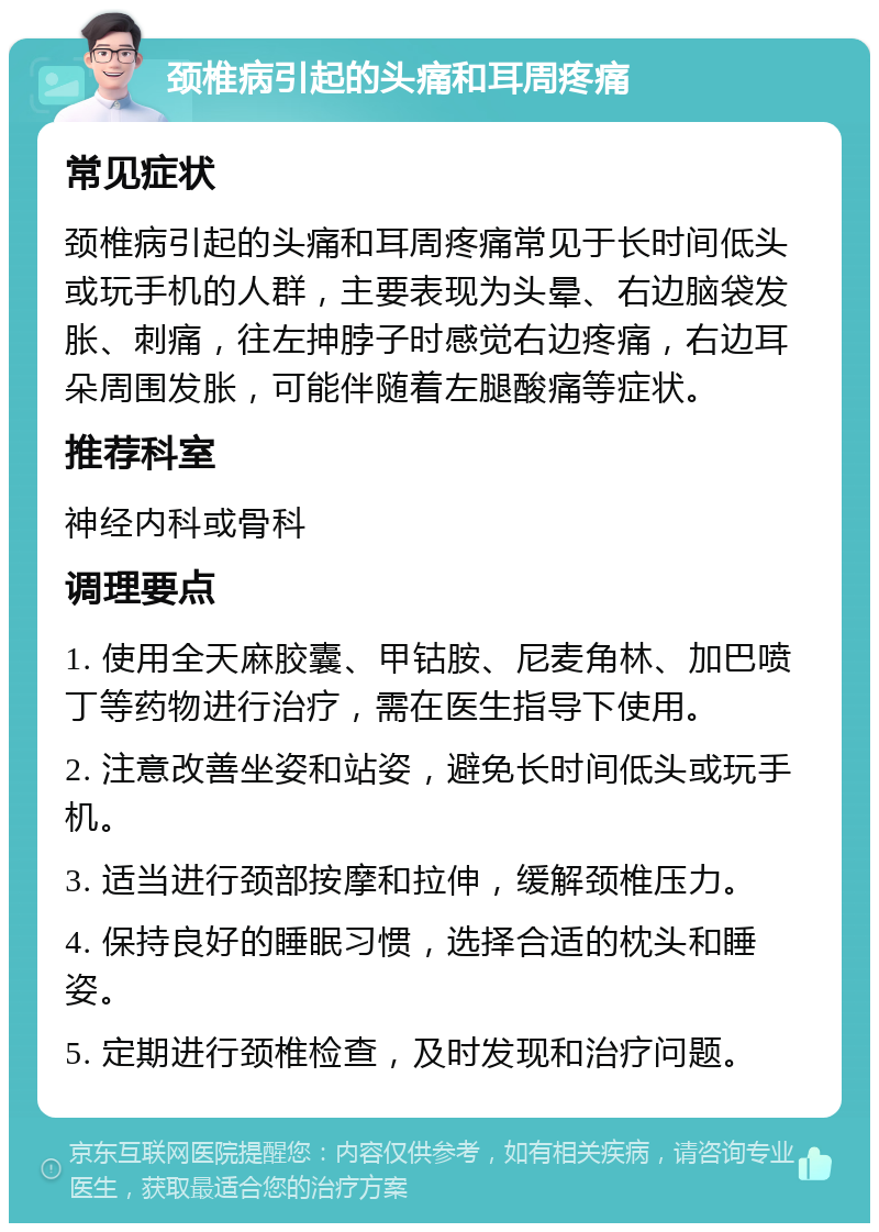 颈椎病引起的头痛和耳周疼痛 常见症状 颈椎病引起的头痛和耳周疼痛常见于长时间低头或玩手机的人群，主要表现为头晕、右边脑袋发胀、刺痛，往左抻脖子时感觉右边疼痛，右边耳朵周围发胀，可能伴随着左腿酸痛等症状。 推荐科室 神经内科或骨科 调理要点 1. 使用全天麻胶囊、甲钴胺、尼麦角林、加巴喷丁等药物进行治疗，需在医生指导下使用。 2. 注意改善坐姿和站姿，避免长时间低头或玩手机。 3. 适当进行颈部按摩和拉伸，缓解颈椎压力。 4. 保持良好的睡眠习惯，选择合适的枕头和睡姿。 5. 定期进行颈椎检查，及时发现和治疗问题。