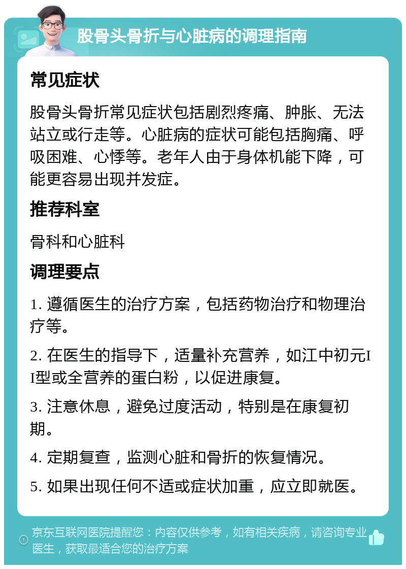 股骨头骨折与心脏病的调理指南 常见症状 股骨头骨折常见症状包括剧烈疼痛、肿胀、无法站立或行走等。心脏病的症状可能包括胸痛、呼吸困难、心悸等。老年人由于身体机能下降，可能更容易出现并发症。 推荐科室 骨科和心脏科 调理要点 1. 遵循医生的治疗方案，包括药物治疗和物理治疗等。 2. 在医生的指导下，适量补充营养，如江中初元II型或全营养的蛋白粉，以促进康复。 3. 注意休息，避免过度活动，特别是在康复初期。 4. 定期复查，监测心脏和骨折的恢复情况。 5. 如果出现任何不适或症状加重，应立即就医。