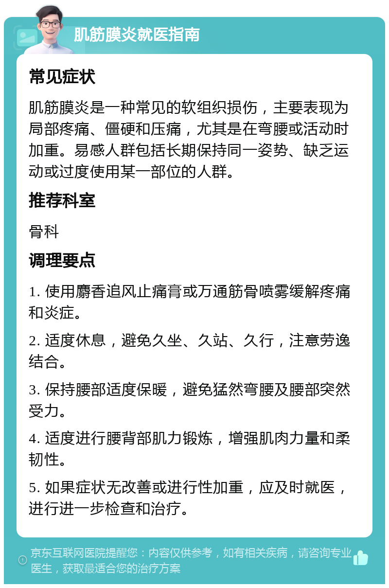 肌筋膜炎就医指南 常见症状 肌筋膜炎是一种常见的软组织损伤，主要表现为局部疼痛、僵硬和压痛，尤其是在弯腰或活动时加重。易感人群包括长期保持同一姿势、缺乏运动或过度使用某一部位的人群。 推荐科室 骨科 调理要点 1. 使用麝香追风止痛膏或万通筋骨喷雾缓解疼痛和炎症。 2. 适度休息，避免久坐、久站、久行，注意劳逸结合。 3. 保持腰部适度保暖，避免猛然弯腰及腰部突然受力。 4. 适度进行腰背部肌力锻炼，增强肌肉力量和柔韧性。 5. 如果症状无改善或进行性加重，应及时就医，进行进一步检查和治疗。