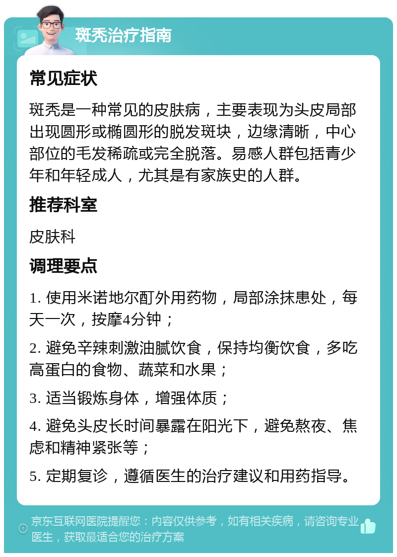 斑秃治疗指南 常见症状 斑秃是一种常见的皮肤病，主要表现为头皮局部出现圆形或椭圆形的脱发斑块，边缘清晰，中心部位的毛发稀疏或完全脱落。易感人群包括青少年和年轻成人，尤其是有家族史的人群。 推荐科室 皮肤科 调理要点 1. 使用米诺地尔酊外用药物，局部涂抹患处，每天一次，按摩4分钟； 2. 避免辛辣刺激油腻饮食，保持均衡饮食，多吃高蛋白的食物、蔬菜和水果； 3. 适当锻炼身体，增强体质； 4. 避免头皮长时间暴露在阳光下，避免熬夜、焦虑和精神紧张等； 5. 定期复诊，遵循医生的治疗建议和用药指导。