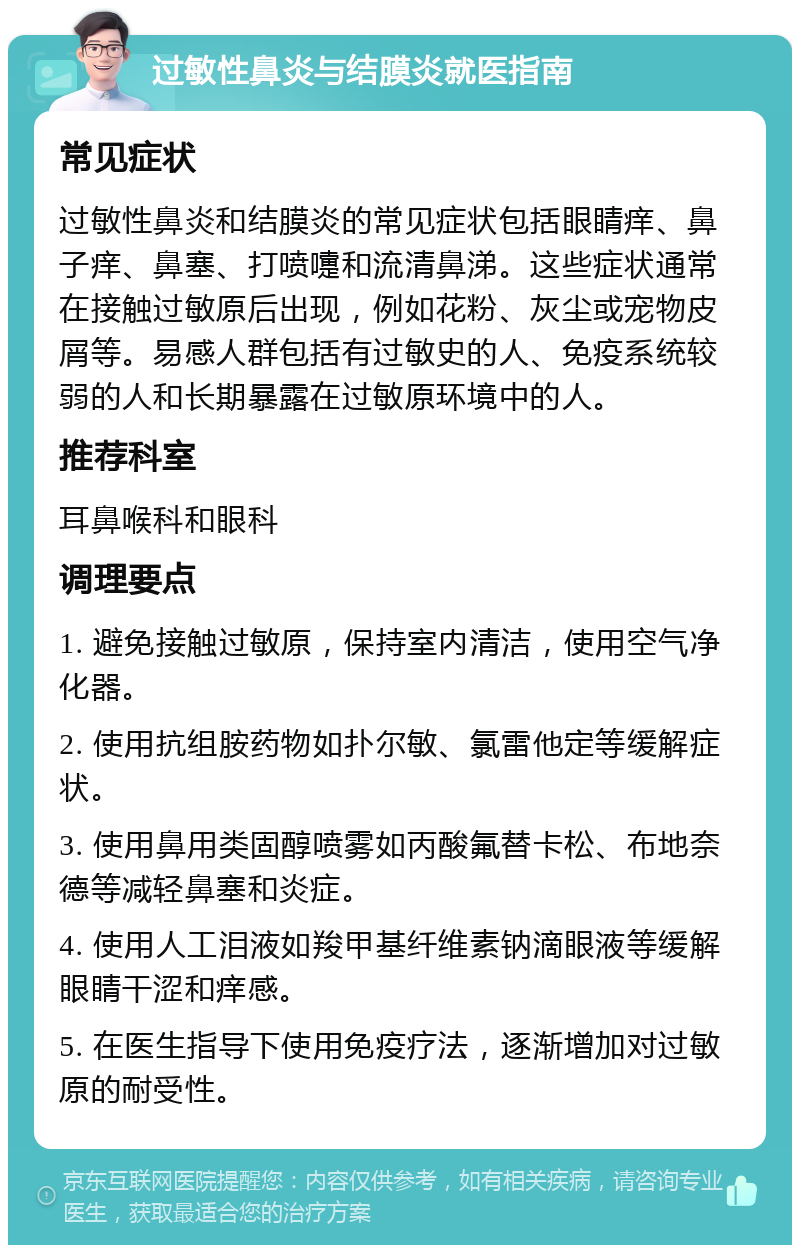 过敏性鼻炎与结膜炎就医指南 常见症状 过敏性鼻炎和结膜炎的常见症状包括眼睛痒、鼻子痒、鼻塞、打喷嚏和流清鼻涕。这些症状通常在接触过敏原后出现，例如花粉、灰尘或宠物皮屑等。易感人群包括有过敏史的人、免疫系统较弱的人和长期暴露在过敏原环境中的人。 推荐科室 耳鼻喉科和眼科 调理要点 1. 避免接触过敏原，保持室内清洁，使用空气净化器。 2. 使用抗组胺药物如扑尔敏、氯雷他定等缓解症状。 3. 使用鼻用类固醇喷雾如丙酸氟替卡松、布地奈德等减轻鼻塞和炎症。 4. 使用人工泪液如羧甲基纤维素钠滴眼液等缓解眼睛干涩和痒感。 5. 在医生指导下使用免疫疗法，逐渐增加对过敏原的耐受性。