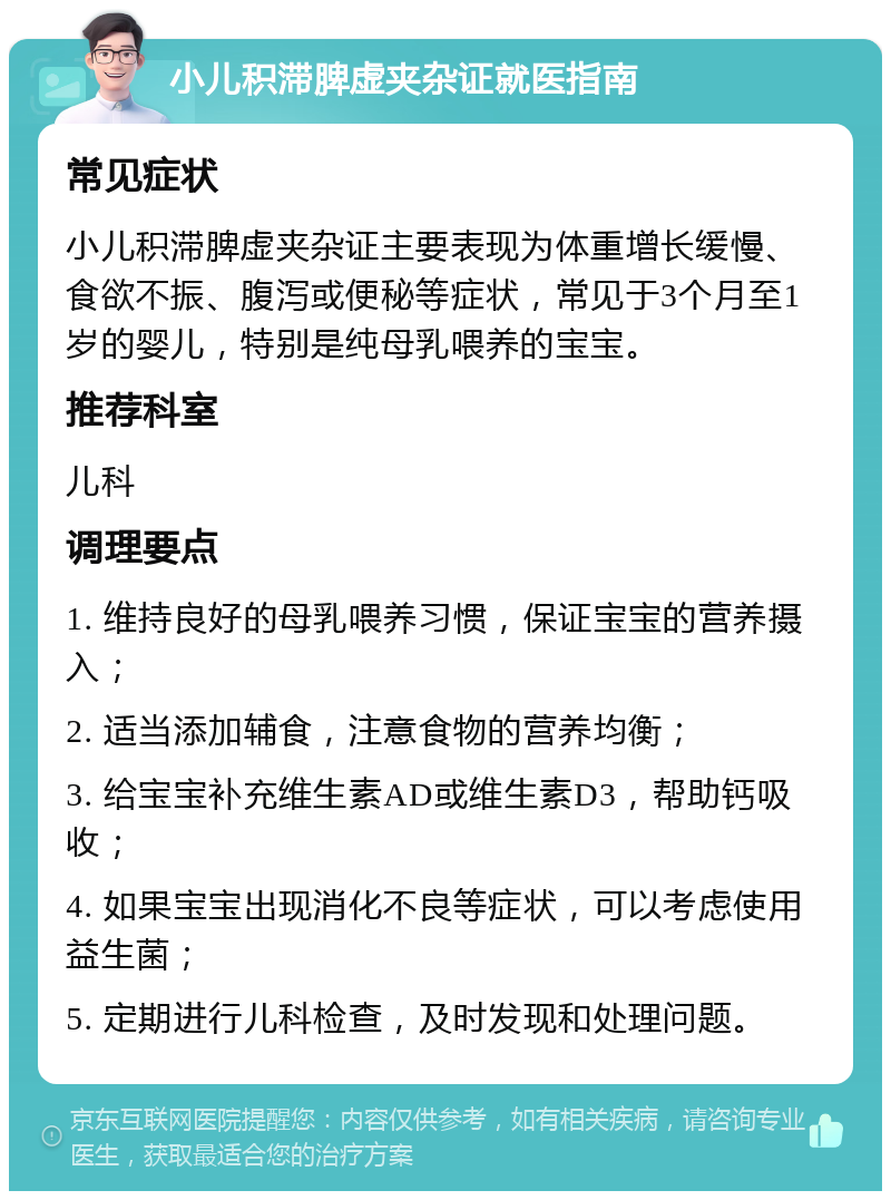 小儿积滞脾虚夹杂证就医指南 常见症状 小儿积滞脾虚夹杂证主要表现为体重增长缓慢、食欲不振、腹泻或便秘等症状，常见于3个月至1岁的婴儿，特别是纯母乳喂养的宝宝。 推荐科室 儿科 调理要点 1. 维持良好的母乳喂养习惯，保证宝宝的营养摄入； 2. 适当添加辅食，注意食物的营养均衡； 3. 给宝宝补充维生素AD或维生素D3，帮助钙吸收； 4. 如果宝宝出现消化不良等症状，可以考虑使用益生菌； 5. 定期进行儿科检查，及时发现和处理问题。