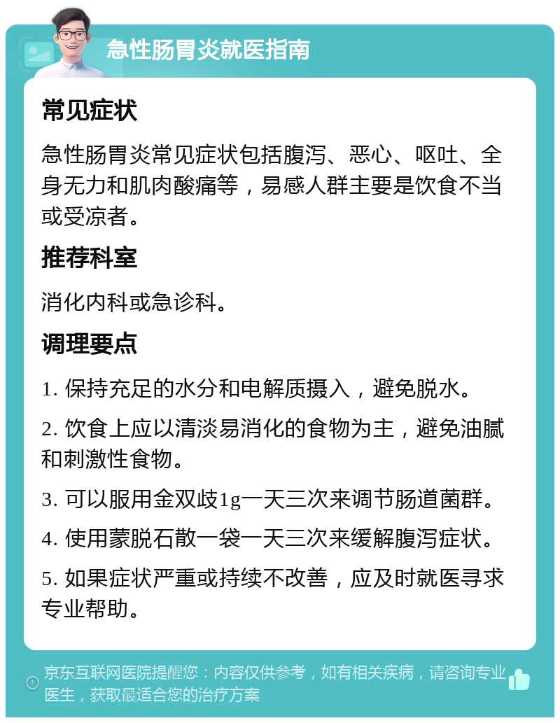 急性肠胃炎就医指南 常见症状 急性肠胃炎常见症状包括腹泻、恶心、呕吐、全身无力和肌肉酸痛等，易感人群主要是饮食不当或受凉者。 推荐科室 消化内科或急诊科。 调理要点 1. 保持充足的水分和电解质摄入，避免脱水。 2. 饮食上应以清淡易消化的食物为主，避免油腻和刺激性食物。 3. 可以服用金双歧1g一天三次来调节肠道菌群。 4. 使用蒙脱石散一袋一天三次来缓解腹泻症状。 5. 如果症状严重或持续不改善，应及时就医寻求专业帮助。