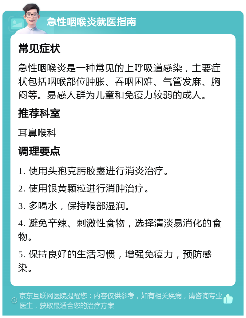 急性咽喉炎就医指南 常见症状 急性咽喉炎是一种常见的上呼吸道感染，主要症状包括咽喉部位肿胀、吞咽困难、气管发麻、胸闷等。易感人群为儿童和免疫力较弱的成人。 推荐科室 耳鼻喉科 调理要点 1. 使用头孢克肟胶囊进行消炎治疗。 2. 使用银黄颗粒进行消肿治疗。 3. 多喝水，保持喉部湿润。 4. 避免辛辣、刺激性食物，选择清淡易消化的食物。 5. 保持良好的生活习惯，增强免疫力，预防感染。