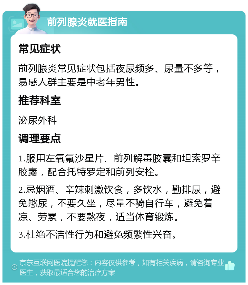 前列腺炎就医指南 常见症状 前列腺炎常见症状包括夜尿频多、尿量不多等，易感人群主要是中老年男性。 推荐科室 泌尿外科 调理要点 1.服用左氧氟沙星片、前列解毒胶囊和坦索罗辛胶囊，配合托特罗定和前列安栓。 2.忌烟酒、辛辣刺激饮食，多饮水，勤排尿，避免憋尿，不要久坐，尽量不骑自行车，避免着凉、劳累，不要熬夜，适当体育锻炼。 3.杜绝不洁性行为和避免频繁性兴奋。