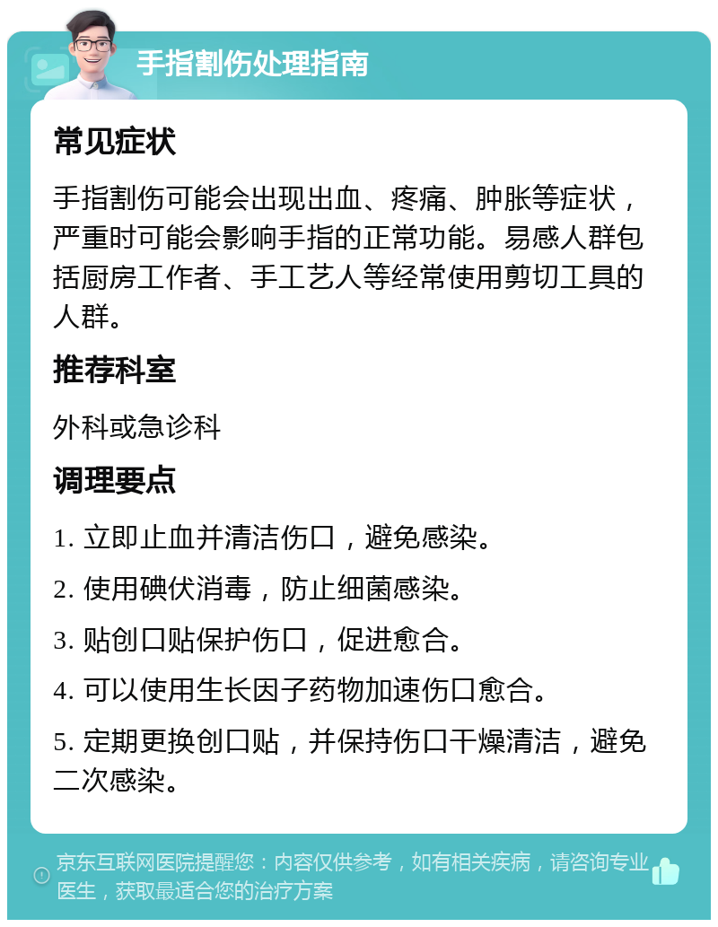 手指割伤处理指南 常见症状 手指割伤可能会出现出血、疼痛、肿胀等症状，严重时可能会影响手指的正常功能。易感人群包括厨房工作者、手工艺人等经常使用剪切工具的人群。 推荐科室 外科或急诊科 调理要点 1. 立即止血并清洁伤口，避免感染。 2. 使用碘伏消毒，防止细菌感染。 3. 贴创口贴保护伤口，促进愈合。 4. 可以使用生长因子药物加速伤口愈合。 5. 定期更换创口贴，并保持伤口干燥清洁，避免二次感染。