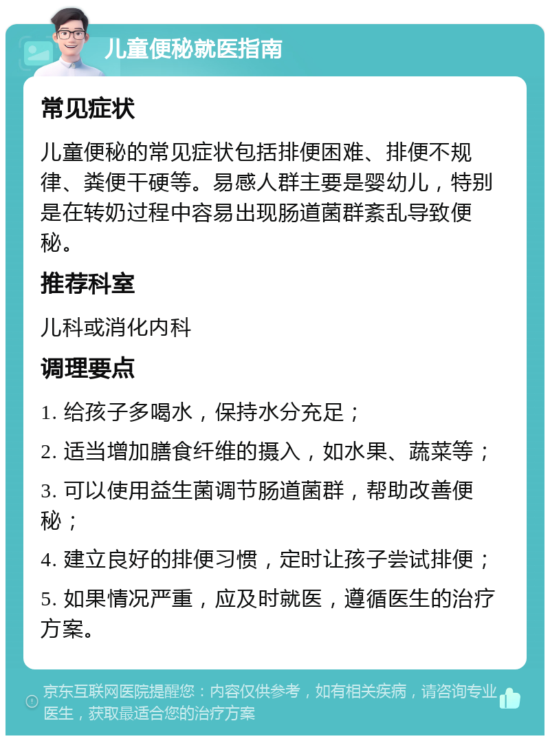 儿童便秘就医指南 常见症状 儿童便秘的常见症状包括排便困难、排便不规律、粪便干硬等。易感人群主要是婴幼儿，特别是在转奶过程中容易出现肠道菌群紊乱导致便秘。 推荐科室 儿科或消化内科 调理要点 1. 给孩子多喝水，保持水分充足； 2. 适当增加膳食纤维的摄入，如水果、蔬菜等； 3. 可以使用益生菌调节肠道菌群，帮助改善便秘； 4. 建立良好的排便习惯，定时让孩子尝试排便； 5. 如果情况严重，应及时就医，遵循医生的治疗方案。