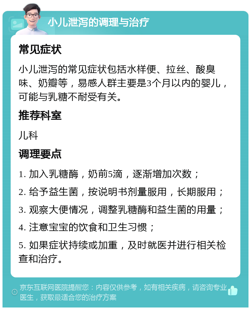 小儿泄泻的调理与治疗 常见症状 小儿泄泻的常见症状包括水样便、拉丝、酸臭味、奶瓣等，易感人群主要是3个月以内的婴儿，可能与乳糖不耐受有关。 推荐科室 儿科 调理要点 1. 加入乳糖酶，奶前5滴，逐渐增加次数； 2. 给予益生菌，按说明书剂量服用，长期服用； 3. 观察大便情况，调整乳糖酶和益生菌的用量； 4. 注意宝宝的饮食和卫生习惯； 5. 如果症状持续或加重，及时就医并进行相关检查和治疗。