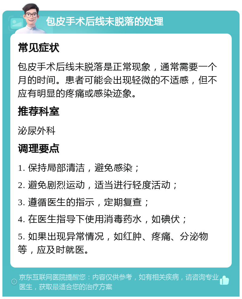 包皮手术后线未脱落的处理 常见症状 包皮手术后线未脱落是正常现象，通常需要一个月的时间。患者可能会出现轻微的不适感，但不应有明显的疼痛或感染迹象。 推荐科室 泌尿外科 调理要点 1. 保持局部清洁，避免感染； 2. 避免剧烈运动，适当进行轻度活动； 3. 遵循医生的指示，定期复查； 4. 在医生指导下使用消毒药水，如碘伏； 5. 如果出现异常情况，如红肿、疼痛、分泌物等，应及时就医。