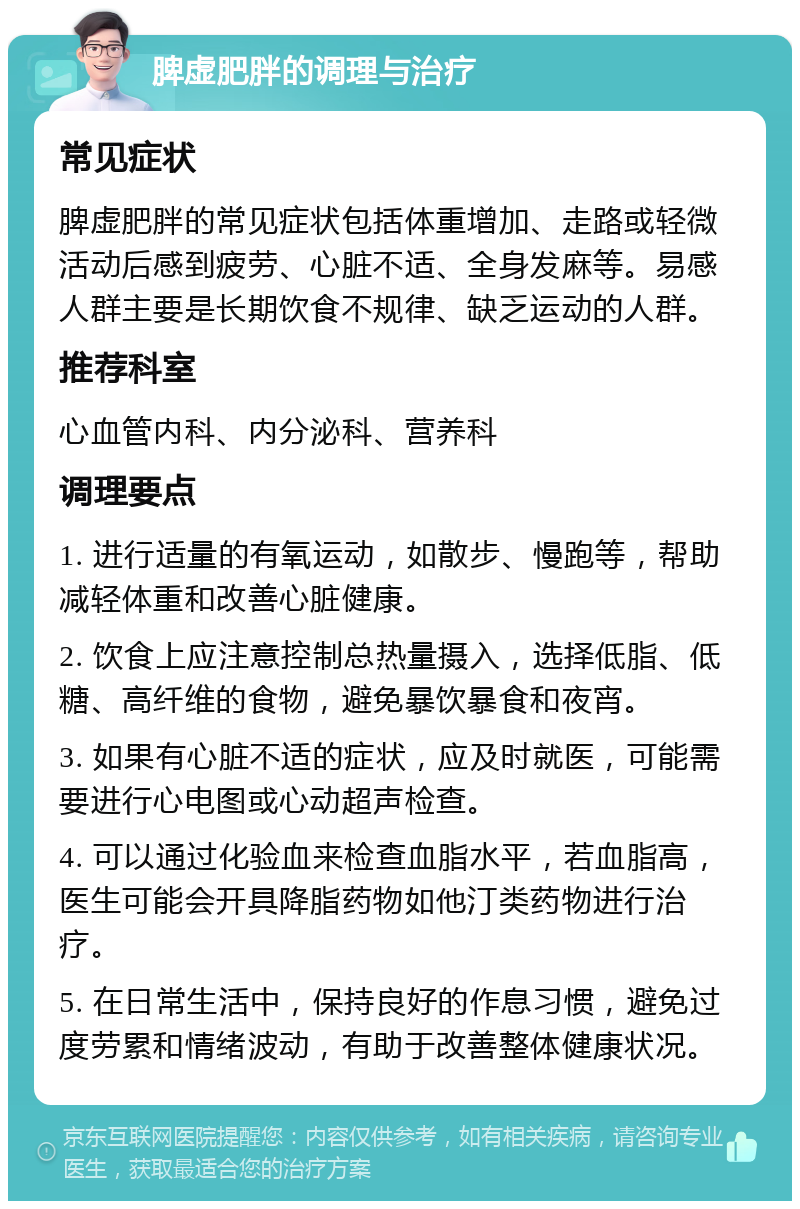 脾虚肥胖的调理与治疗 常见症状 脾虚肥胖的常见症状包括体重增加、走路或轻微活动后感到疲劳、心脏不适、全身发麻等。易感人群主要是长期饮食不规律、缺乏运动的人群。 推荐科室 心血管内科、内分泌科、营养科 调理要点 1. 进行适量的有氧运动，如散步、慢跑等，帮助减轻体重和改善心脏健康。 2. 饮食上应注意控制总热量摄入，选择低脂、低糖、高纤维的食物，避免暴饮暴食和夜宵。 3. 如果有心脏不适的症状，应及时就医，可能需要进行心电图或心动超声检查。 4. 可以通过化验血来检查血脂水平，若血脂高，医生可能会开具降脂药物如他汀类药物进行治疗。 5. 在日常生活中，保持良好的作息习惯，避免过度劳累和情绪波动，有助于改善整体健康状况。