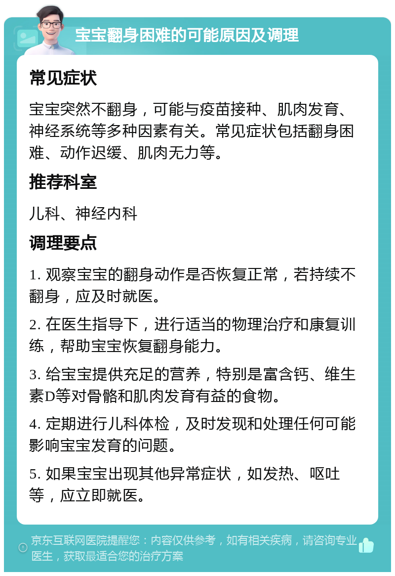 宝宝翻身困难的可能原因及调理 常见症状 宝宝突然不翻身，可能与疫苗接种、肌肉发育、神经系统等多种因素有关。常见症状包括翻身困难、动作迟缓、肌肉无力等。 推荐科室 儿科、神经内科 调理要点 1. 观察宝宝的翻身动作是否恢复正常，若持续不翻身，应及时就医。 2. 在医生指导下，进行适当的物理治疗和康复训练，帮助宝宝恢复翻身能力。 3. 给宝宝提供充足的营养，特别是富含钙、维生素D等对骨骼和肌肉发育有益的食物。 4. 定期进行儿科体检，及时发现和处理任何可能影响宝宝发育的问题。 5. 如果宝宝出现其他异常症状，如发热、呕吐等，应立即就医。