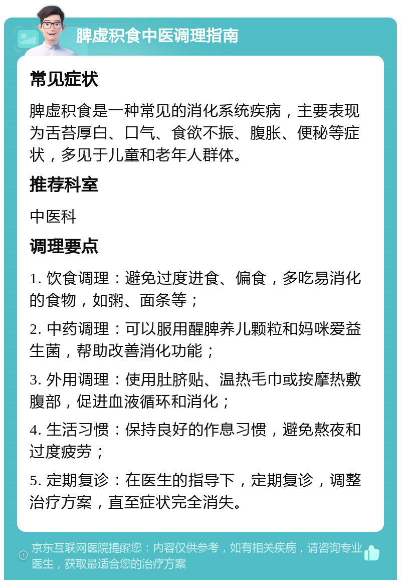 脾虚积食中医调理指南 常见症状 脾虚积食是一种常见的消化系统疾病，主要表现为舌苔厚白、口气、食欲不振、腹胀、便秘等症状，多见于儿童和老年人群体。 推荐科室 中医科 调理要点 1. 饮食调理：避免过度进食、偏食，多吃易消化的食物，如粥、面条等； 2. 中药调理：可以服用醒脾养儿颗粒和妈咪爱益生菌，帮助改善消化功能； 3. 外用调理：使用肚脐贴、温热毛巾或按摩热敷腹部，促进血液循环和消化； 4. 生活习惯：保持良好的作息习惯，避免熬夜和过度疲劳； 5. 定期复诊：在医生的指导下，定期复诊，调整治疗方案，直至症状完全消失。