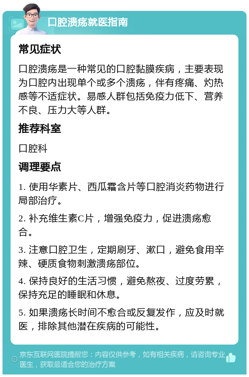 口腔溃疡就医指南 常见症状 口腔溃疡是一种常见的口腔黏膜疾病，主要表现为口腔内出现单个或多个溃疡，伴有疼痛、灼热感等不适症状。易感人群包括免疫力低下、营养不良、压力大等人群。 推荐科室 口腔科 调理要点 1. 使用华素片、西瓜霜含片等口腔消炎药物进行局部治疗。 2. 补充维生素C片，增强免疫力，促进溃疡愈合。 3. 注意口腔卫生，定期刷牙、漱口，避免食用辛辣、硬质食物刺激溃疡部位。 4. 保持良好的生活习惯，避免熬夜、过度劳累，保持充足的睡眠和休息。 5. 如果溃疡长时间不愈合或反复发作，应及时就医，排除其他潜在疾病的可能性。