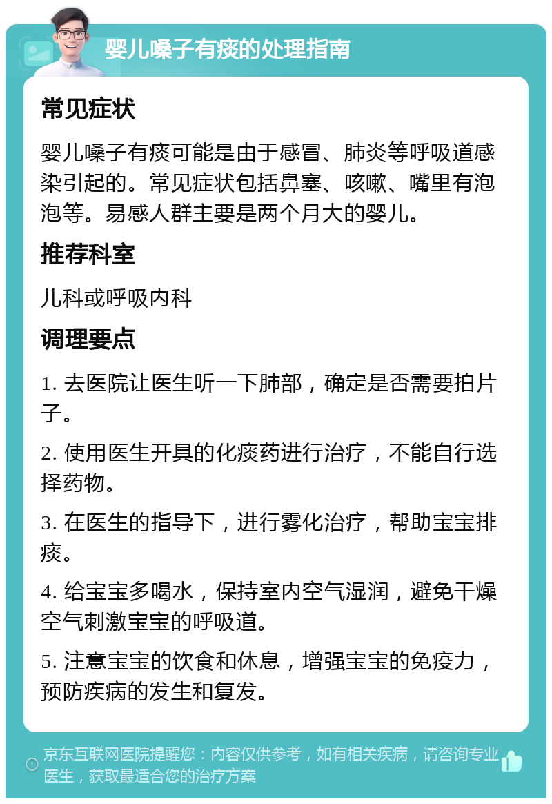 婴儿嗓子有痰的处理指南 常见症状 婴儿嗓子有痰可能是由于感冒、肺炎等呼吸道感染引起的。常见症状包括鼻塞、咳嗽、嘴里有泡泡等。易感人群主要是两个月大的婴儿。 推荐科室 儿科或呼吸内科 调理要点 1. 去医院让医生听一下肺部，确定是否需要拍片子。 2. 使用医生开具的化痰药进行治疗，不能自行选择药物。 3. 在医生的指导下，进行雾化治疗，帮助宝宝排痰。 4. 给宝宝多喝水，保持室内空气湿润，避免干燥空气刺激宝宝的呼吸道。 5. 注意宝宝的饮食和休息，增强宝宝的免疫力，预防疾病的发生和复发。