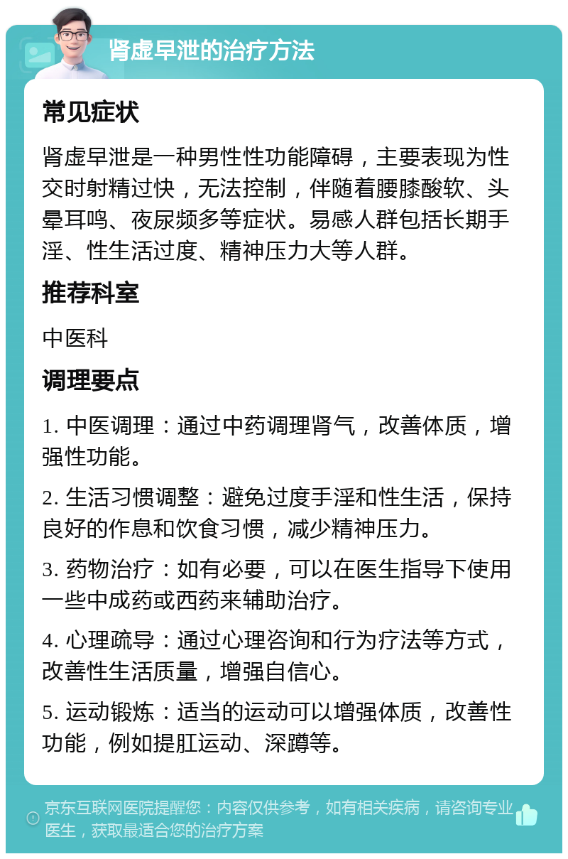 肾虚早泄的治疗方法 常见症状 肾虚早泄是一种男性性功能障碍，主要表现为性交时射精过快，无法控制，伴随着腰膝酸软、头晕耳鸣、夜尿频多等症状。易感人群包括长期手淫、性生活过度、精神压力大等人群。 推荐科室 中医科 调理要点 1. 中医调理：通过中药调理肾气，改善体质，增强性功能。 2. 生活习惯调整：避免过度手淫和性生活，保持良好的作息和饮食习惯，减少精神压力。 3. 药物治疗：如有必要，可以在医生指导下使用一些中成药或西药来辅助治疗。 4. 心理疏导：通过心理咨询和行为疗法等方式，改善性生活质量，增强自信心。 5. 运动锻炼：适当的运动可以增强体质，改善性功能，例如提肛运动、深蹲等。