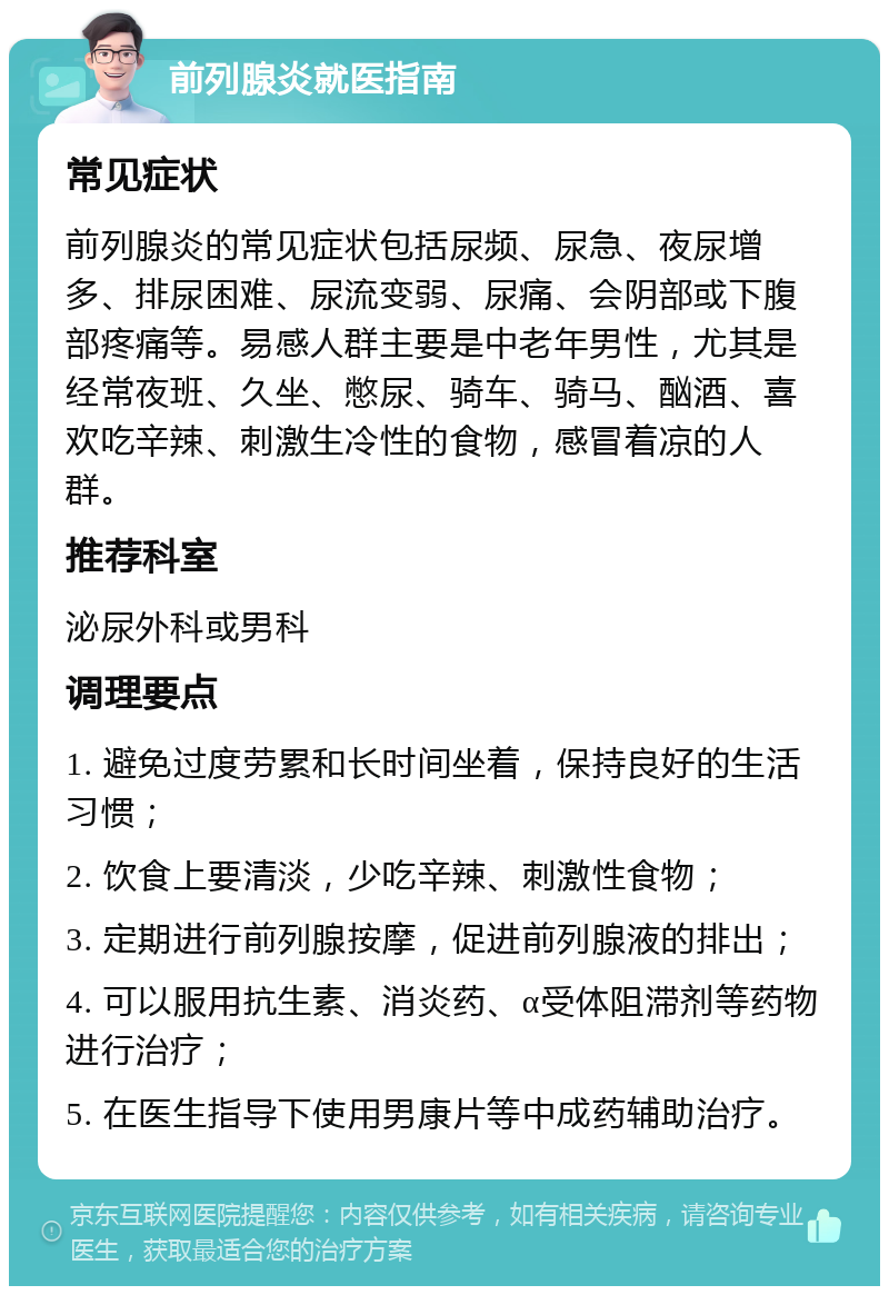 前列腺炎就医指南 常见症状 前列腺炎的常见症状包括尿频、尿急、夜尿增多、排尿困难、尿流变弱、尿痛、会阴部或下腹部疼痛等。易感人群主要是中老年男性，尤其是经常夜班、久坐、憋尿、骑车、骑马、酗酒、喜欢吃辛辣、刺激生冷性的食物，感冒着凉的人群。 推荐科室 泌尿外科或男科 调理要点 1. 避免过度劳累和长时间坐着，保持良好的生活习惯； 2. 饮食上要清淡，少吃辛辣、刺激性食物； 3. 定期进行前列腺按摩，促进前列腺液的排出； 4. 可以服用抗生素、消炎药、α受体阻滞剂等药物进行治疗； 5. 在医生指导下使用男康片等中成药辅助治疗。