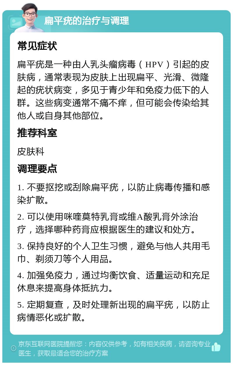 扁平疣的治疗与调理 常见症状 扁平疣是一种由人乳头瘤病毒（HPV）引起的皮肤病，通常表现为皮肤上出现扁平、光滑、微隆起的疣状病变，多见于青少年和免疫力低下的人群。这些病变通常不痛不痒，但可能会传染给其他人或自身其他部位。 推荐科室 皮肤科 调理要点 1. 不要抠挖或刮除扁平疣，以防止病毒传播和感染扩散。 2. 可以使用咪喹莫特乳膏或维A酸乳膏外涂治疗，选择哪种药膏应根据医生的建议和处方。 3. 保持良好的个人卫生习惯，避免与他人共用毛巾、剃须刀等个人用品。 4. 加强免疫力，通过均衡饮食、适量运动和充足休息来提高身体抵抗力。 5. 定期复查，及时处理新出现的扁平疣，以防止病情恶化或扩散。